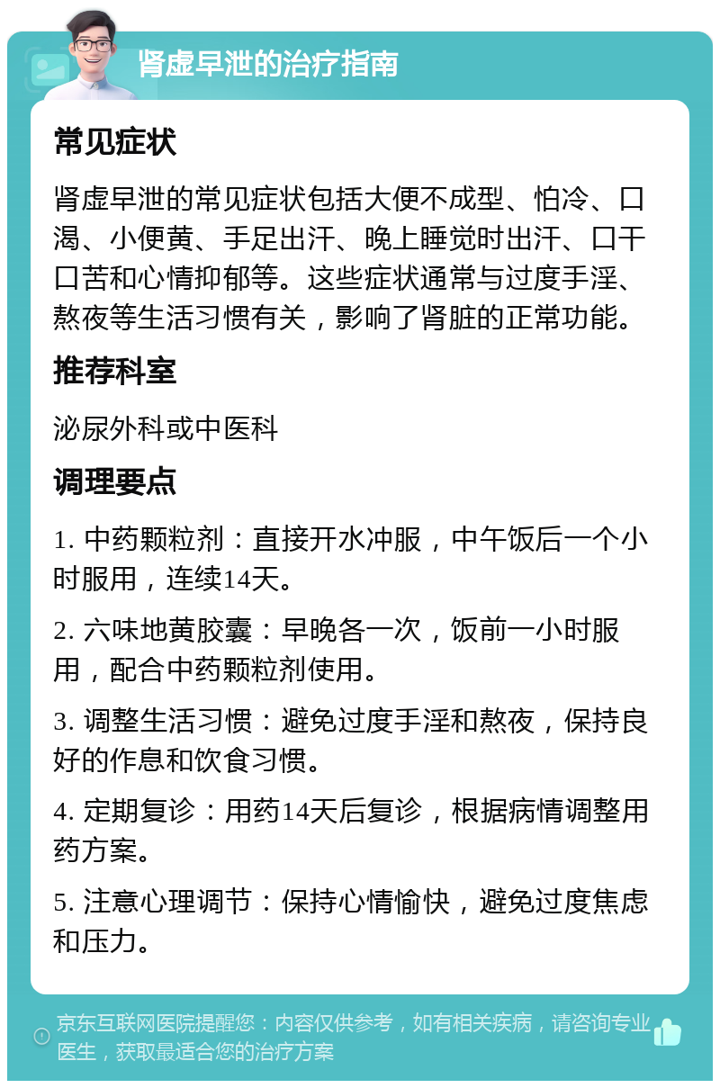 肾虚早泄的治疗指南 常见症状 肾虚早泄的常见症状包括大便不成型、怕冷、口渴、小便黄、手足出汗、晚上睡觉时出汗、口干口苦和心情抑郁等。这些症状通常与过度手淫、熬夜等生活习惯有关，影响了肾脏的正常功能。 推荐科室 泌尿外科或中医科 调理要点 1. 中药颗粒剂：直接开水冲服，中午饭后一个小时服用，连续14天。 2. 六味地黄胶囊：早晚各一次，饭前一小时服用，配合中药颗粒剂使用。 3. 调整生活习惯：避免过度手淫和熬夜，保持良好的作息和饮食习惯。 4. 定期复诊：用药14天后复诊，根据病情调整用药方案。 5. 注意心理调节：保持心情愉快，避免过度焦虑和压力。