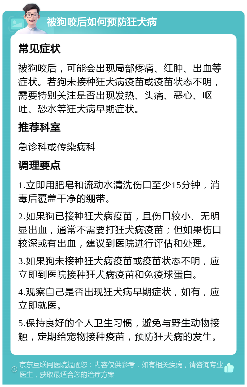 被狗咬后如何预防狂犬病 常见症状 被狗咬后，可能会出现局部疼痛、红肿、出血等症状。若狗未接种狂犬病疫苗或疫苗状态不明，需要特别关注是否出现发热、头痛、恶心、呕吐、恐水等狂犬病早期症状。 推荐科室 急诊科或传染病科 调理要点 1.立即用肥皂和流动水清洗伤口至少15分钟，消毒后覆盖干净的绷带。 2.如果狗已接种狂犬病疫苗，且伤口较小、无明显出血，通常不需要打狂犬病疫苗；但如果伤口较深或有出血，建议到医院进行评估和处理。 3.如果狗未接种狂犬病疫苗或疫苗状态不明，应立即到医院接种狂犬病疫苗和免疫球蛋白。 4.观察自己是否出现狂犬病早期症状，如有，应立即就医。 5.保持良好的个人卫生习惯，避免与野生动物接触，定期给宠物接种疫苗，预防狂犬病的发生。