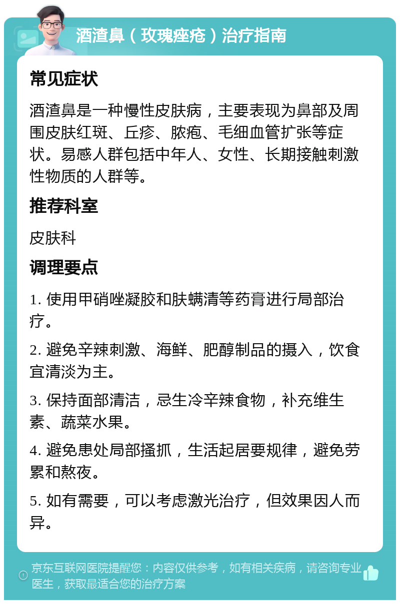 酒渣鼻（玫瑰痤疮）治疗指南 常见症状 酒渣鼻是一种慢性皮肤病，主要表现为鼻部及周围皮肤红斑、丘疹、脓疱、毛细血管扩张等症状。易感人群包括中年人、女性、长期接触刺激性物质的人群等。 推荐科室 皮肤科 调理要点 1. 使用甲硝唑凝胶和肤螨清等药膏进行局部治疗。 2. 避免辛辣刺激、海鲜、肥醇制品的摄入，饮食宜清淡为主。 3. 保持面部清洁，忌生冷辛辣食物，补充维生素、蔬菜水果。 4. 避免患处局部搔抓，生活起居要规律，避免劳累和熬夜。 5. 如有需要，可以考虑激光治疗，但效果因人而异。