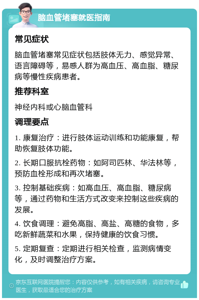 脑血管堵塞就医指南 常见症状 脑血管堵塞常见症状包括肢体无力、感觉异常、语言障碍等，易感人群为高血压、高血脂、糖尿病等慢性疾病患者。 推荐科室 神经内科或心脑血管科 调理要点 1. 康复治疗：进行肢体运动训练和功能康复，帮助恢复肢体功能。 2. 长期口服抗栓药物：如阿司匹林、华法林等，预防血栓形成和再次堵塞。 3. 控制基础疾病：如高血压、高血脂、糖尿病等，通过药物和生活方式改变来控制这些疾病的发展。 4. 饮食调理：避免高脂、高盐、高糖的食物，多吃新鲜蔬菜和水果，保持健康的饮食习惯。 5. 定期复查：定期进行相关检查，监测病情变化，及时调整治疗方案。