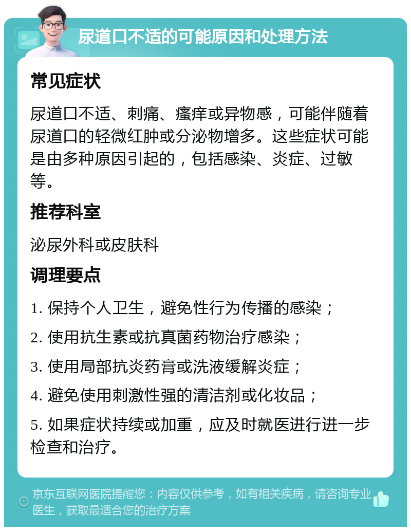 尿道口不适的可能原因和处理方法 常见症状 尿道口不适、刺痛、瘙痒或异物感，可能伴随着尿道口的轻微红肿或分泌物增多。这些症状可能是由多种原因引起的，包括感染、炎症、过敏等。 推荐科室 泌尿外科或皮肤科 调理要点 1. 保持个人卫生，避免性行为传播的感染； 2. 使用抗生素或抗真菌药物治疗感染； 3. 使用局部抗炎药膏或洗液缓解炎症； 4. 避免使用刺激性强的清洁剂或化妆品； 5. 如果症状持续或加重，应及时就医进行进一步检查和治疗。