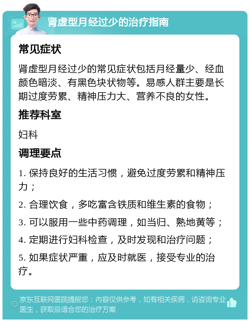 肾虚型月经过少的治疗指南 常见症状 肾虚型月经过少的常见症状包括月经量少、经血颜色暗淡、有黑色块状物等。易感人群主要是长期过度劳累、精神压力大、营养不良的女性。 推荐科室 妇科 调理要点 1. 保持良好的生活习惯，避免过度劳累和精神压力； 2. 合理饮食，多吃富含铁质和维生素的食物； 3. 可以服用一些中药调理，如当归、熟地黄等； 4. 定期进行妇科检查，及时发现和治疗问题； 5. 如果症状严重，应及时就医，接受专业的治疗。