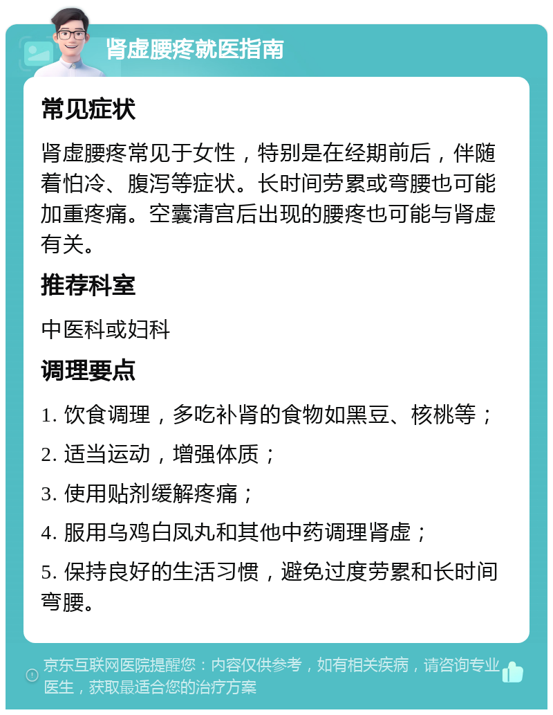 肾虚腰疼就医指南 常见症状 肾虚腰疼常见于女性，特别是在经期前后，伴随着怕冷、腹泻等症状。长时间劳累或弯腰也可能加重疼痛。空囊清宫后出现的腰疼也可能与肾虚有关。 推荐科室 中医科或妇科 调理要点 1. 饮食调理，多吃补肾的食物如黑豆、核桃等； 2. 适当运动，增强体质； 3. 使用贴剂缓解疼痛； 4. 服用乌鸡白凤丸和其他中药调理肾虚； 5. 保持良好的生活习惯，避免过度劳累和长时间弯腰。