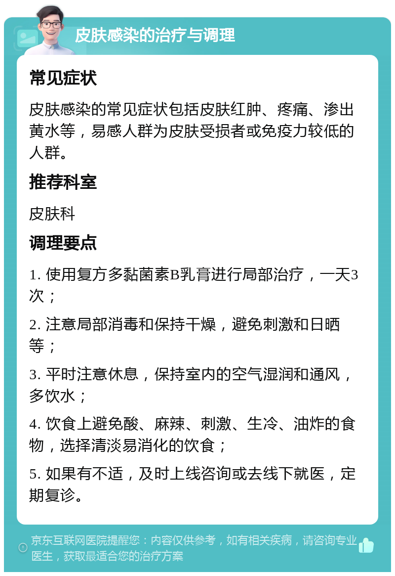 皮肤感染的治疗与调理 常见症状 皮肤感染的常见症状包括皮肤红肿、疼痛、渗出黄水等，易感人群为皮肤受损者或免疫力较低的人群。 推荐科室 皮肤科 调理要点 1. 使用复方多黏菌素B乳膏进行局部治疗，一天3次； 2. 注意局部消毒和保持干燥，避免刺激和日晒等； 3. 平时注意休息，保持室内的空气湿润和通风，多饮水； 4. 饮食上避免酸、麻辣、刺激、生冷、油炸的食物，选择清淡易消化的饮食； 5. 如果有不适，及时上线咨询或去线下就医，定期复诊。