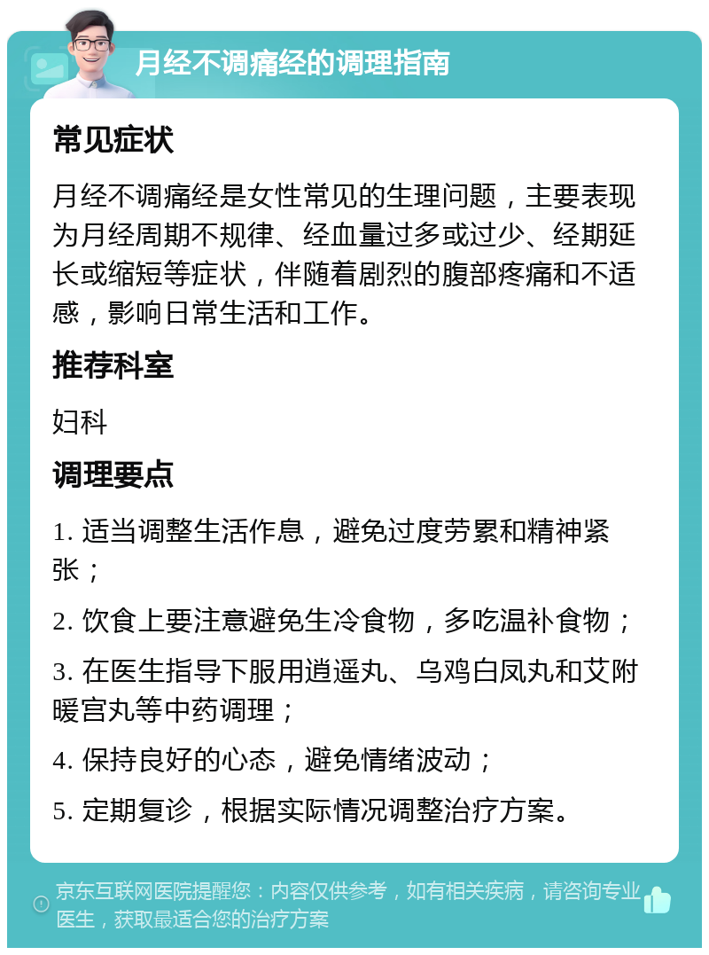 月经不调痛经的调理指南 常见症状 月经不调痛经是女性常见的生理问题，主要表现为月经周期不规律、经血量过多或过少、经期延长或缩短等症状，伴随着剧烈的腹部疼痛和不适感，影响日常生活和工作。 推荐科室 妇科 调理要点 1. 适当调整生活作息，避免过度劳累和精神紧张； 2. 饮食上要注意避免生冷食物，多吃温补食物； 3. 在医生指导下服用逍遥丸、乌鸡白凤丸和艾附暖宫丸等中药调理； 4. 保持良好的心态，避免情绪波动； 5. 定期复诊，根据实际情况调整治疗方案。