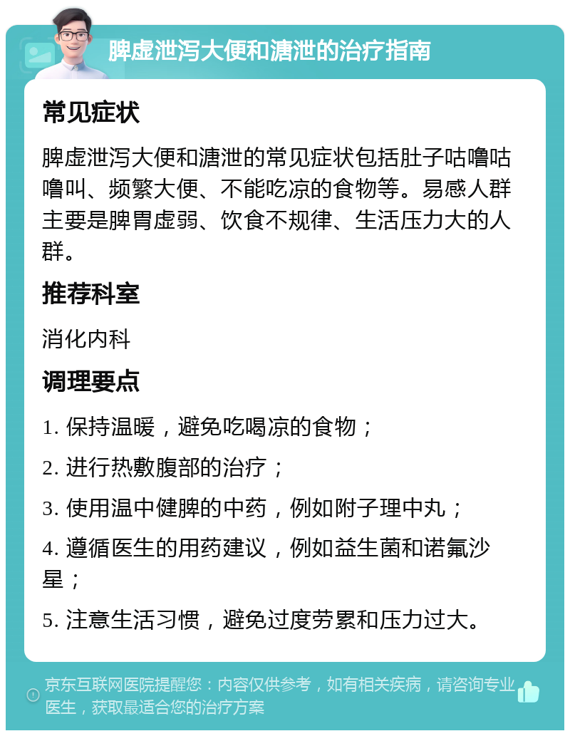 脾虚泄泻大便和溏泄的治疗指南 常见症状 脾虚泄泻大便和溏泄的常见症状包括肚子咕噜咕噜叫、频繁大便、不能吃凉的食物等。易感人群主要是脾胃虚弱、饮食不规律、生活压力大的人群。 推荐科室 消化内科 调理要点 1. 保持温暖，避免吃喝凉的食物； 2. 进行热敷腹部的治疗； 3. 使用温中健脾的中药，例如附子理中丸； 4. 遵循医生的用药建议，例如益生菌和诺氟沙星； 5. 注意生活习惯，避免过度劳累和压力过大。