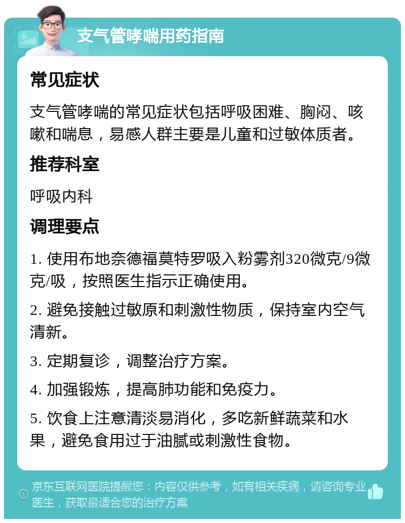 支气管哮喘用药指南 常见症状 支气管哮喘的常见症状包括呼吸困难、胸闷、咳嗽和喘息，易感人群主要是儿童和过敏体质者。 推荐科室 呼吸内科 调理要点 1. 使用布地奈德福莫特罗吸入粉雾剂320微克/9微克/吸，按照医生指示正确使用。 2. 避免接触过敏原和刺激性物质，保持室内空气清新。 3. 定期复诊，调整治疗方案。 4. 加强锻炼，提高肺功能和免疫力。 5. 饮食上注意清淡易消化，多吃新鲜蔬菜和水果，避免食用过于油腻或刺激性食物。