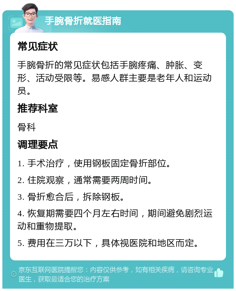 手腕骨折就医指南 常见症状 手腕骨折的常见症状包括手腕疼痛、肿胀、变形、活动受限等。易感人群主要是老年人和运动员。 推荐科室 骨科 调理要点 1. 手术治疗，使用钢板固定骨折部位。 2. 住院观察，通常需要两周时间。 3. 骨折愈合后，拆除钢板。 4. 恢复期需要四个月左右时间，期间避免剧烈运动和重物提取。 5. 费用在三万以下，具体视医院和地区而定。