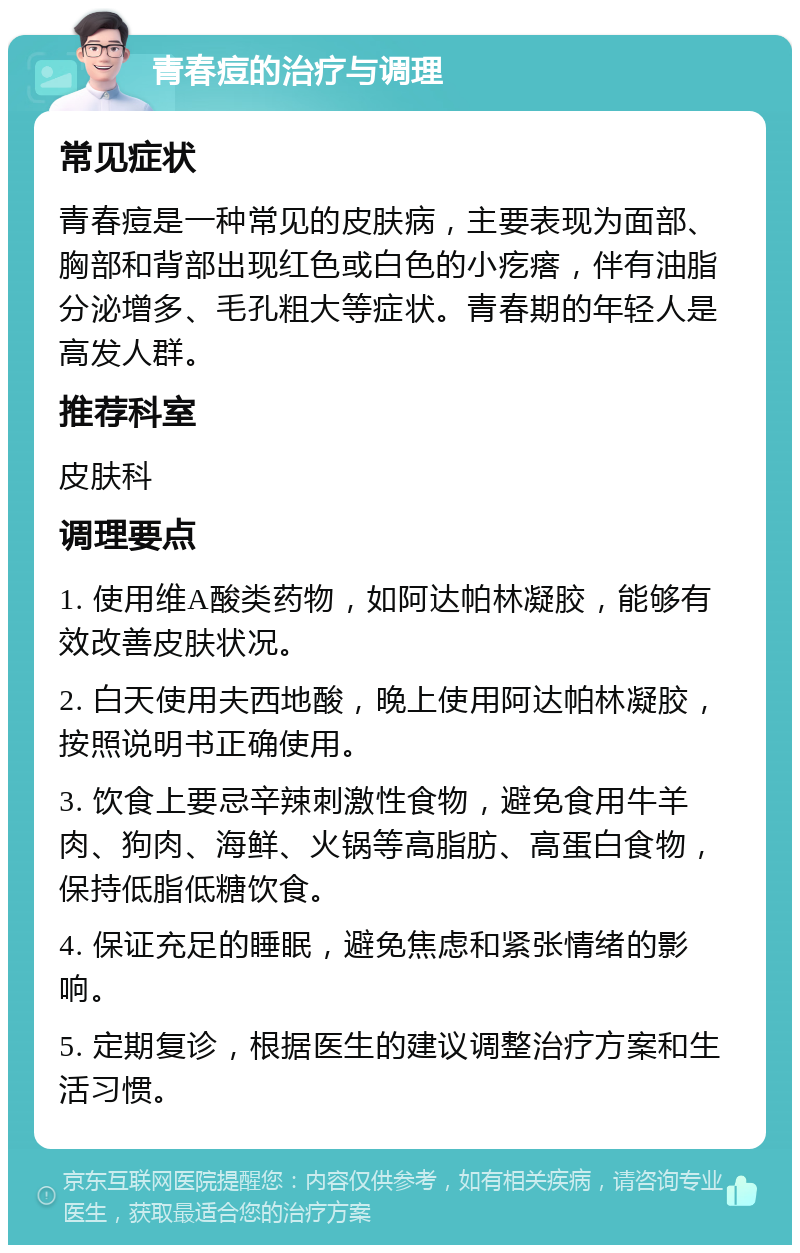 青春痘的治疗与调理 常见症状 青春痘是一种常见的皮肤病，主要表现为面部、胸部和背部出现红色或白色的小疙瘩，伴有油脂分泌增多、毛孔粗大等症状。青春期的年轻人是高发人群。 推荐科室 皮肤科 调理要点 1. 使用维A酸类药物，如阿达帕林凝胶，能够有效改善皮肤状况。 2. 白天使用夫西地酸，晚上使用阿达帕林凝胶，按照说明书正确使用。 3. 饮食上要忌辛辣刺激性食物，避免食用牛羊肉、狗肉、海鲜、火锅等高脂肪、高蛋白食物，保持低脂低糖饮食。 4. 保证充足的睡眠，避免焦虑和紧张情绪的影响。 5. 定期复诊，根据医生的建议调整治疗方案和生活习惯。