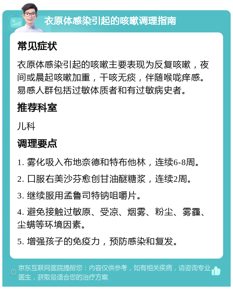 衣原体感染引起的咳嗽调理指南 常见症状 衣原体感染引起的咳嗽主要表现为反复咳嗽，夜间或晨起咳嗽加重，干咳无痰，伴随喉咙痒感。易感人群包括过敏体质者和有过敏病史者。 推荐科室 儿科 调理要点 1. 雾化吸入布地奈德和特布他林，连续6-8周。 2. 口服右美沙芬愈创甘油醚糖浆，连续2周。 3. 继续服用孟鲁司特钠咀嚼片。 4. 避免接触过敏原、受凉、烟雾、粉尘、雾霾、尘螨等环境因素。 5. 增强孩子的免疫力，预防感染和复发。