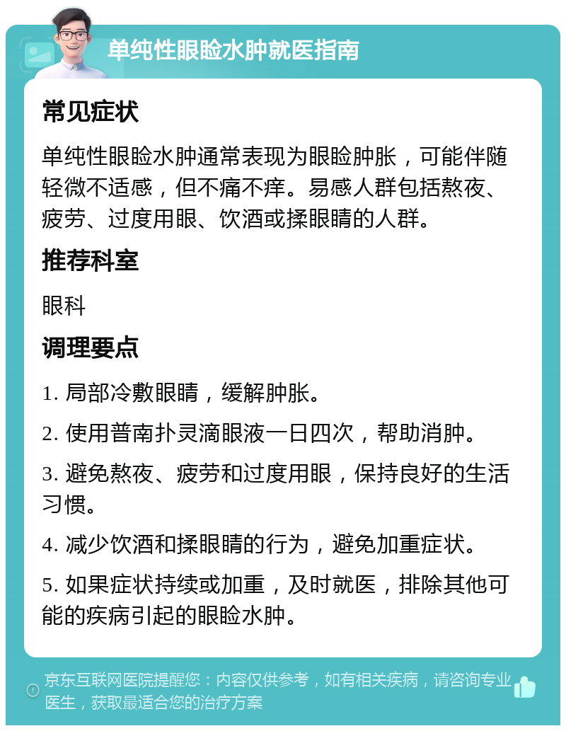 单纯性眼睑水肿就医指南 常见症状 单纯性眼睑水肿通常表现为眼睑肿胀，可能伴随轻微不适感，但不痛不痒。易感人群包括熬夜、疲劳、过度用眼、饮酒或揉眼睛的人群。 推荐科室 眼科 调理要点 1. 局部冷敷眼睛，缓解肿胀。 2. 使用普南扑灵滴眼液一日四次，帮助消肿。 3. 避免熬夜、疲劳和过度用眼，保持良好的生活习惯。 4. 减少饮酒和揉眼睛的行为，避免加重症状。 5. 如果症状持续或加重，及时就医，排除其他可能的疾病引起的眼睑水肿。