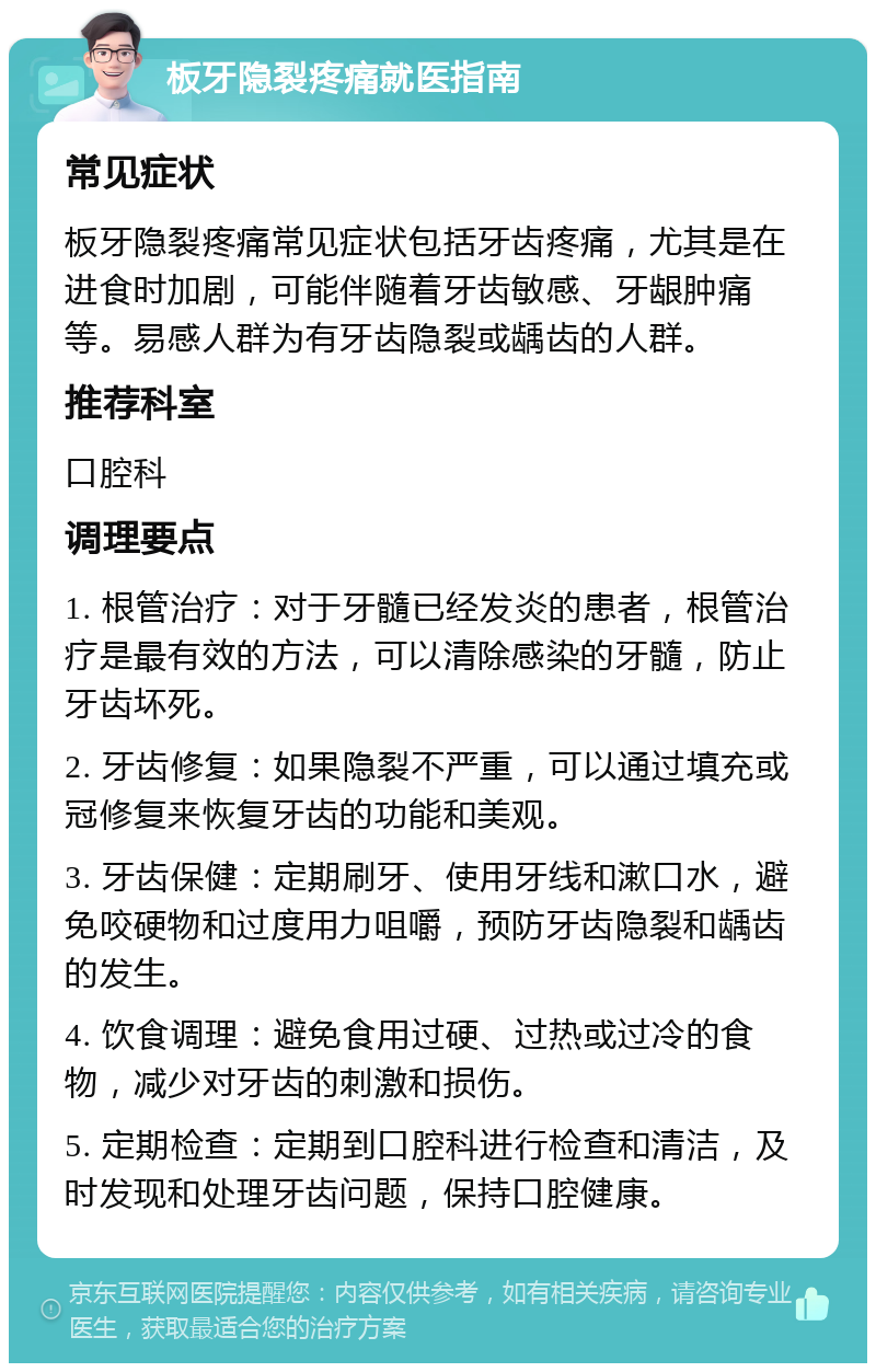 板牙隐裂疼痛就医指南 常见症状 板牙隐裂疼痛常见症状包括牙齿疼痛，尤其是在进食时加剧，可能伴随着牙齿敏感、牙龈肿痛等。易感人群为有牙齿隐裂或龋齿的人群。 推荐科室 口腔科 调理要点 1. 根管治疗：对于牙髓已经发炎的患者，根管治疗是最有效的方法，可以清除感染的牙髓，防止牙齿坏死。 2. 牙齿修复：如果隐裂不严重，可以通过填充或冠修复来恢复牙齿的功能和美观。 3. 牙齿保健：定期刷牙、使用牙线和漱口水，避免咬硬物和过度用力咀嚼，预防牙齿隐裂和龋齿的发生。 4. 饮食调理：避免食用过硬、过热或过冷的食物，减少对牙齿的刺激和损伤。 5. 定期检查：定期到口腔科进行检查和清洁，及时发现和处理牙齿问题，保持口腔健康。