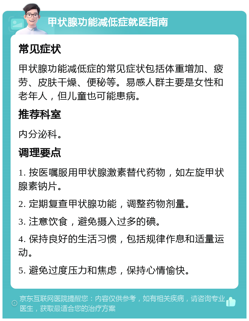 甲状腺功能减低症就医指南 常见症状 甲状腺功能减低症的常见症状包括体重增加、疲劳、皮肤干燥、便秘等。易感人群主要是女性和老年人，但儿童也可能患病。 推荐科室 内分泌科。 调理要点 1. 按医嘱服用甲状腺激素替代药物，如左旋甲状腺素钠片。 2. 定期复查甲状腺功能，调整药物剂量。 3. 注意饮食，避免摄入过多的碘。 4. 保持良好的生活习惯，包括规律作息和适量运动。 5. 避免过度压力和焦虑，保持心情愉快。