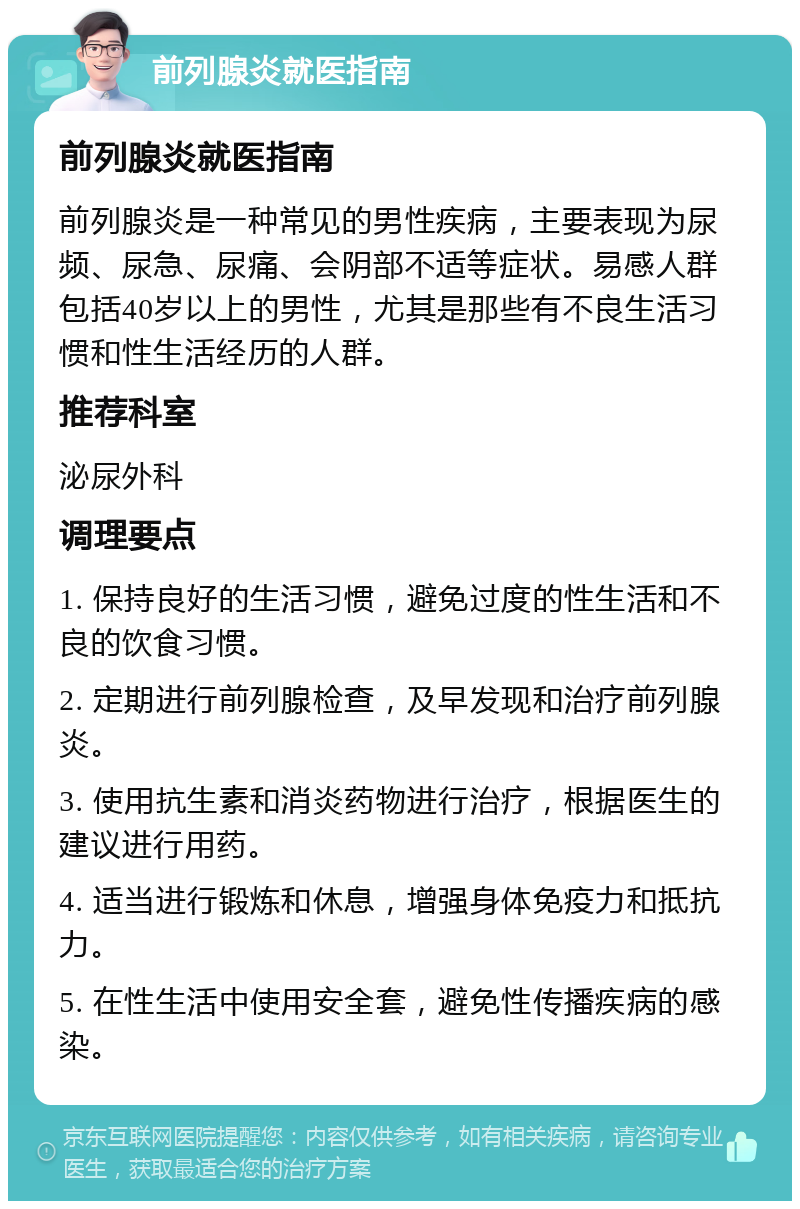 前列腺炎就医指南 前列腺炎就医指南 前列腺炎是一种常见的男性疾病，主要表现为尿频、尿急、尿痛、会阴部不适等症状。易感人群包括40岁以上的男性，尤其是那些有不良生活习惯和性生活经历的人群。 推荐科室 泌尿外科 调理要点 1. 保持良好的生活习惯，避免过度的性生活和不良的饮食习惯。 2. 定期进行前列腺检查，及早发现和治疗前列腺炎。 3. 使用抗生素和消炎药物进行治疗，根据医生的建议进行用药。 4. 适当进行锻炼和休息，增强身体免疫力和抵抗力。 5. 在性生活中使用安全套，避免性传播疾病的感染。