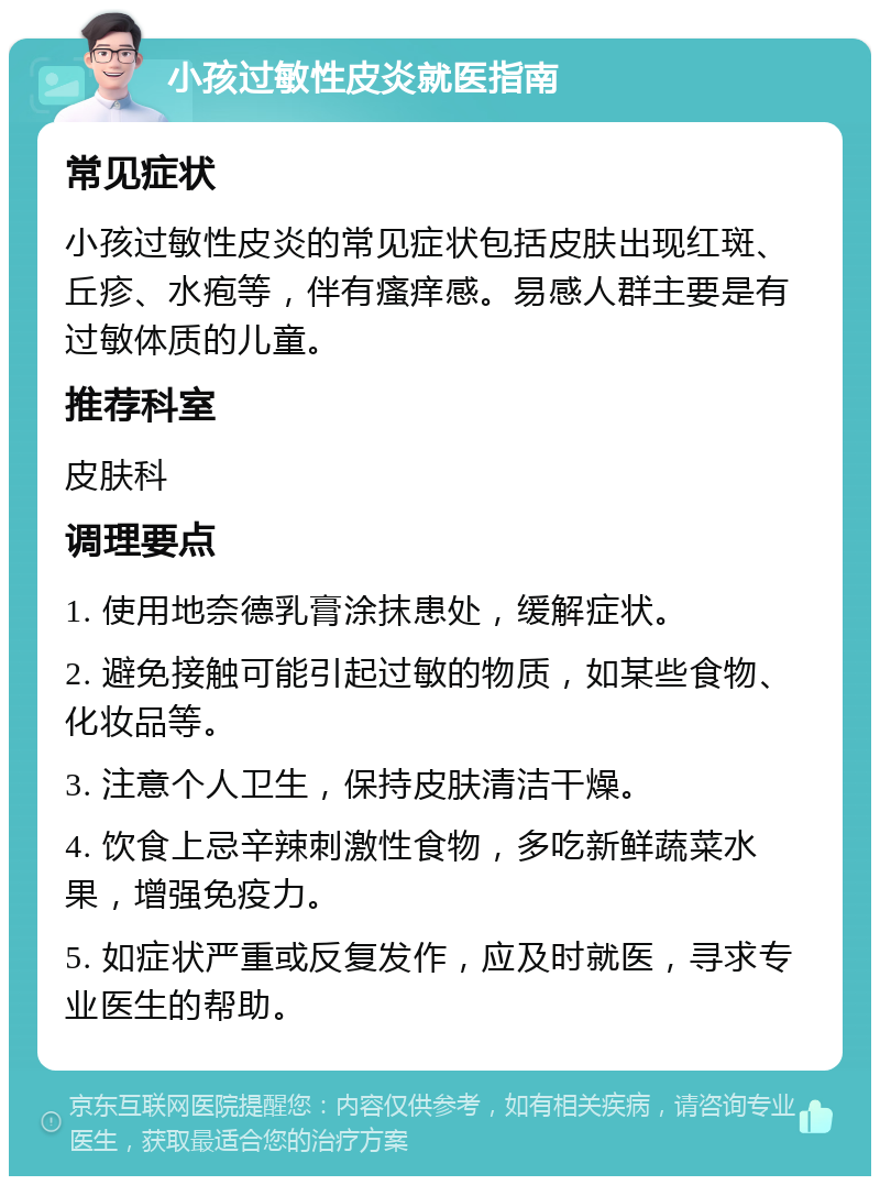 小孩过敏性皮炎就医指南 常见症状 小孩过敏性皮炎的常见症状包括皮肤出现红斑、丘疹、水疱等，伴有瘙痒感。易感人群主要是有过敏体质的儿童。 推荐科室 皮肤科 调理要点 1. 使用地奈德乳膏涂抹患处，缓解症状。 2. 避免接触可能引起过敏的物质，如某些食物、化妆品等。 3. 注意个人卫生，保持皮肤清洁干燥。 4. 饮食上忌辛辣刺激性食物，多吃新鲜蔬菜水果，增强免疫力。 5. 如症状严重或反复发作，应及时就医，寻求专业医生的帮助。