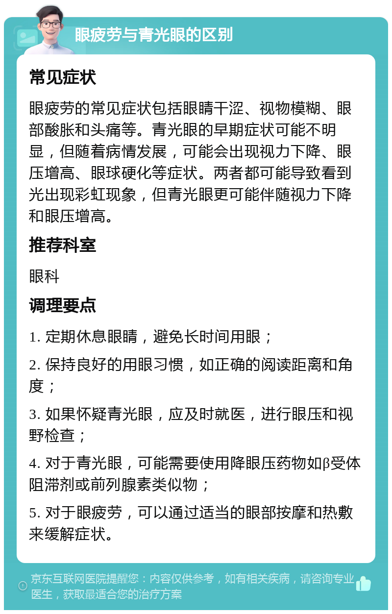 眼疲劳与青光眼的区别 常见症状 眼疲劳的常见症状包括眼睛干涩、视物模糊、眼部酸胀和头痛等。青光眼的早期症状可能不明显，但随着病情发展，可能会出现视力下降、眼压增高、眼球硬化等症状。两者都可能导致看到光出现彩虹现象，但青光眼更可能伴随视力下降和眼压增高。 推荐科室 眼科 调理要点 1. 定期休息眼睛，避免长时间用眼； 2. 保持良好的用眼习惯，如正确的阅读距离和角度； 3. 如果怀疑青光眼，应及时就医，进行眼压和视野检查； 4. 对于青光眼，可能需要使用降眼压药物如β受体阻滞剂或前列腺素类似物； 5. 对于眼疲劳，可以通过适当的眼部按摩和热敷来缓解症状。