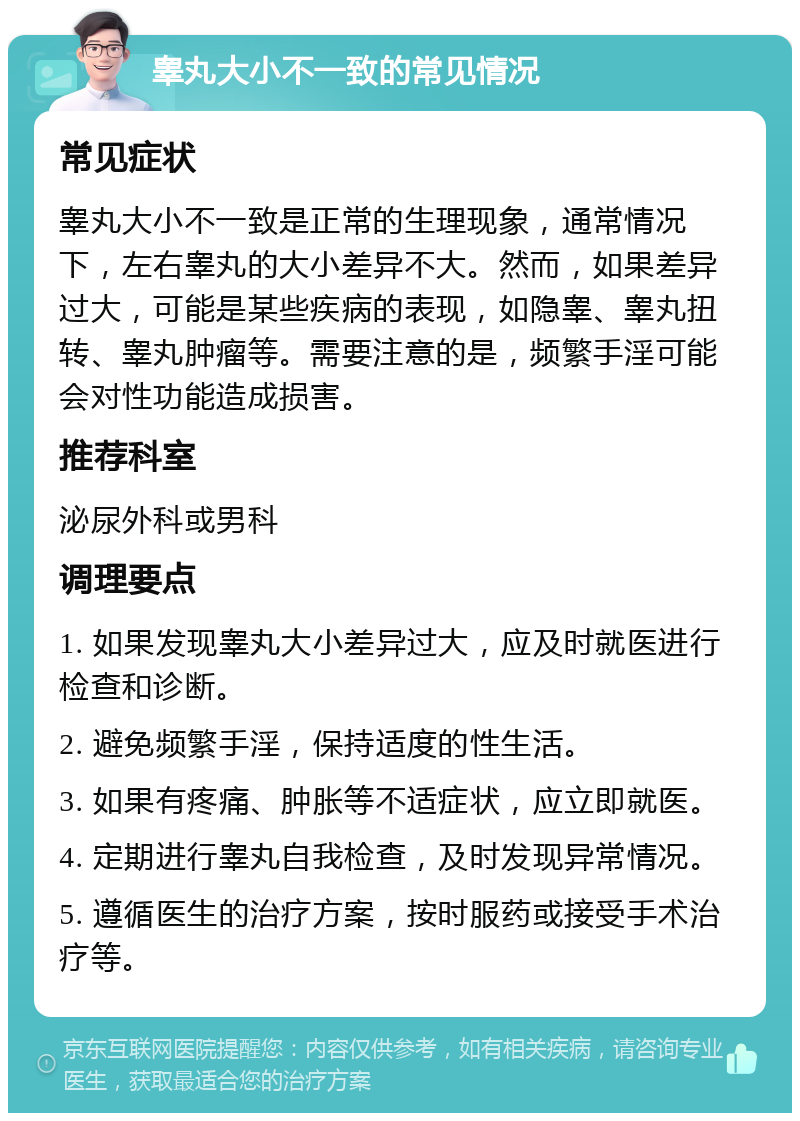 睾丸大小不一致的常见情况 常见症状 睾丸大小不一致是正常的生理现象，通常情况下，左右睾丸的大小差异不大。然而，如果差异过大，可能是某些疾病的表现，如隐睾、睾丸扭转、睾丸肿瘤等。需要注意的是，频繁手淫可能会对性功能造成损害。 推荐科室 泌尿外科或男科 调理要点 1. 如果发现睾丸大小差异过大，应及时就医进行检查和诊断。 2. 避免频繁手淫，保持适度的性生活。 3. 如果有疼痛、肿胀等不适症状，应立即就医。 4. 定期进行睾丸自我检查，及时发现异常情况。 5. 遵循医生的治疗方案，按时服药或接受手术治疗等。