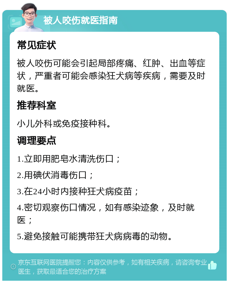 被人咬伤就医指南 常见症状 被人咬伤可能会引起局部疼痛、红肿、出血等症状，严重者可能会感染狂犬病等疾病，需要及时就医。 推荐科室 小儿外科或免疫接种科。 调理要点 1.立即用肥皂水清洗伤口； 2.用碘伏消毒伤口； 3.在24小时内接种狂犬病疫苗； 4.密切观察伤口情况，如有感染迹象，及时就医； 5.避免接触可能携带狂犬病病毒的动物。