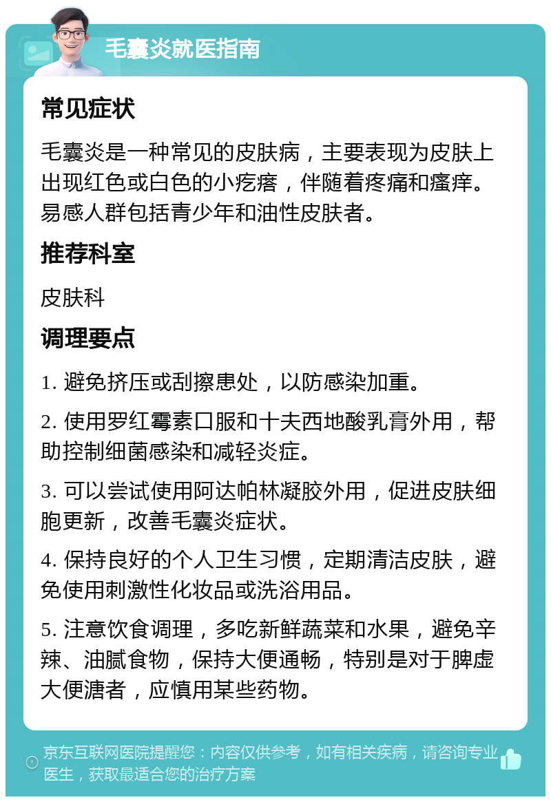 毛囊炎就医指南 常见症状 毛囊炎是一种常见的皮肤病，主要表现为皮肤上出现红色或白色的小疙瘩，伴随着疼痛和瘙痒。易感人群包括青少年和油性皮肤者。 推荐科室 皮肤科 调理要点 1. 避免挤压或刮擦患处，以防感染加重。 2. 使用罗红霉素口服和十夫西地酸乳膏外用，帮助控制细菌感染和减轻炎症。 3. 可以尝试使用阿达帕林凝胶外用，促进皮肤细胞更新，改善毛囊炎症状。 4. 保持良好的个人卫生习惯，定期清洁皮肤，避免使用刺激性化妆品或洗浴用品。 5. 注意饮食调理，多吃新鲜蔬菜和水果，避免辛辣、油腻食物，保持大便通畅，特别是对于脾虚大便溏者，应慎用某些药物。