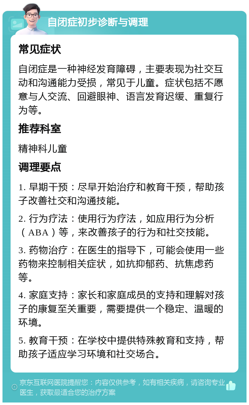 自闭症初步诊断与调理 常见症状 自闭症是一种神经发育障碍，主要表现为社交互动和沟通能力受损，常见于儿童。症状包括不愿意与人交流、回避眼神、语言发育迟缓、重复行为等。 推荐科室 精神科儿童 调理要点 1. 早期干预：尽早开始治疗和教育干预，帮助孩子改善社交和沟通技能。 2. 行为疗法：使用行为疗法，如应用行为分析（ABA）等，来改善孩子的行为和社交技能。 3. 药物治疗：在医生的指导下，可能会使用一些药物来控制相关症状，如抗抑郁药、抗焦虑药等。 4. 家庭支持：家长和家庭成员的支持和理解对孩子的康复至关重要，需要提供一个稳定、温暖的环境。 5. 教育干预：在学校中提供特殊教育和支持，帮助孩子适应学习环境和社交场合。