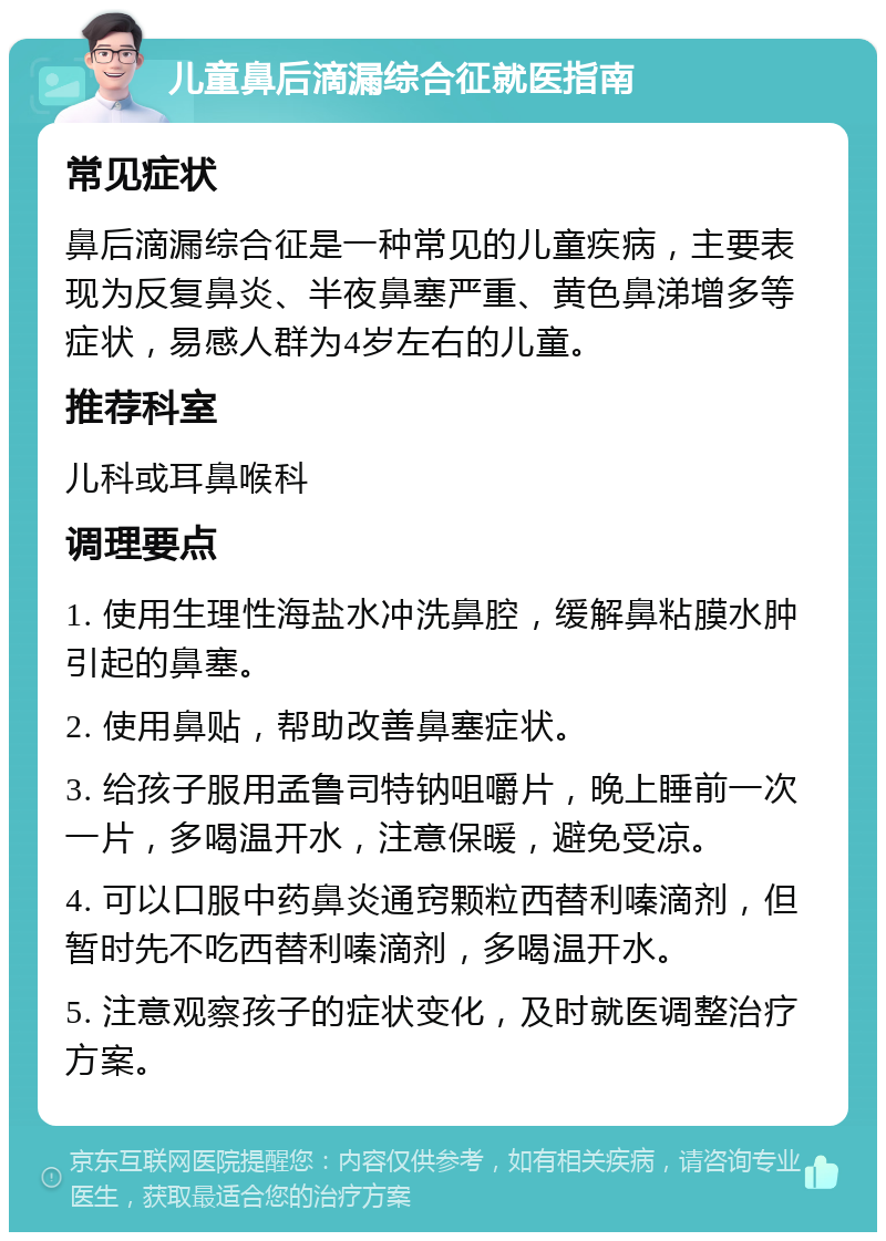 儿童鼻后滴漏综合征就医指南 常见症状 鼻后滴漏综合征是一种常见的儿童疾病，主要表现为反复鼻炎、半夜鼻塞严重、黄色鼻涕增多等症状，易感人群为4岁左右的儿童。 推荐科室 儿科或耳鼻喉科 调理要点 1. 使用生理性海盐水冲洗鼻腔，缓解鼻粘膜水肿引起的鼻塞。 2. 使用鼻贴，帮助改善鼻塞症状。 3. 给孩子服用孟鲁司特钠咀嚼片，晚上睡前一次一片，多喝温开水，注意保暖，避免受凉。 4. 可以口服中药鼻炎通窍颗粒西替利嗪滴剂，但暂时先不吃西替利嗪滴剂，多喝温开水。 5. 注意观察孩子的症状变化，及时就医调整治疗方案。