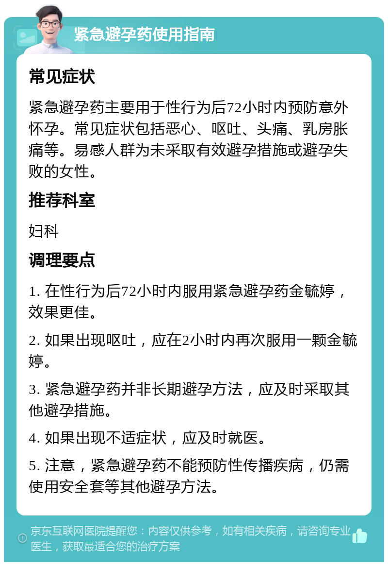 紧急避孕药使用指南 常见症状 紧急避孕药主要用于性行为后72小时内预防意外怀孕。常见症状包括恶心、呕吐、头痛、乳房胀痛等。易感人群为未采取有效避孕措施或避孕失败的女性。 推荐科室 妇科 调理要点 1. 在性行为后72小时内服用紧急避孕药金毓婷，效果更佳。 2. 如果出现呕吐，应在2小时内再次服用一颗金毓婷。 3. 紧急避孕药并非长期避孕方法，应及时采取其他避孕措施。 4. 如果出现不适症状，应及时就医。 5. 注意，紧急避孕药不能预防性传播疾病，仍需使用安全套等其他避孕方法。