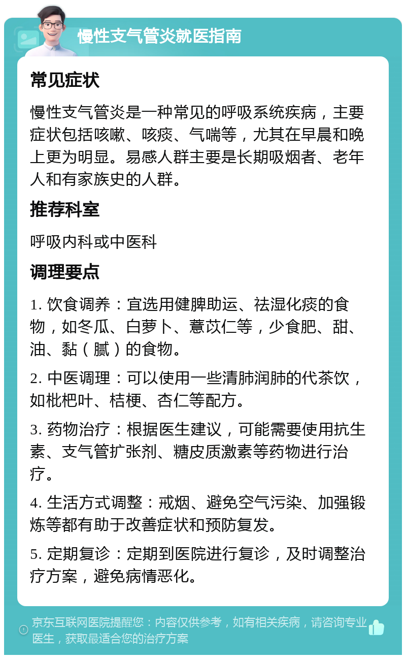 慢性支气管炎就医指南 常见症状 慢性支气管炎是一种常见的呼吸系统疾病，主要症状包括咳嗽、咳痰、气喘等，尤其在早晨和晚上更为明显。易感人群主要是长期吸烟者、老年人和有家族史的人群。 推荐科室 呼吸内科或中医科 调理要点 1. 饮食调养：宜选用健脾助运、祛湿化痰的食物，如冬瓜、白萝卜、薏苡仁等，少食肥、甜、油、黏（腻）的食物。 2. 中医调理：可以使用一些清肺润肺的代茶饮，如枇杷叶、桔梗、杏仁等配方。 3. 药物治疗：根据医生建议，可能需要使用抗生素、支气管扩张剂、糖皮质激素等药物进行治疗。 4. 生活方式调整：戒烟、避免空气污染、加强锻炼等都有助于改善症状和预防复发。 5. 定期复诊：定期到医院进行复诊，及时调整治疗方案，避免病情恶化。