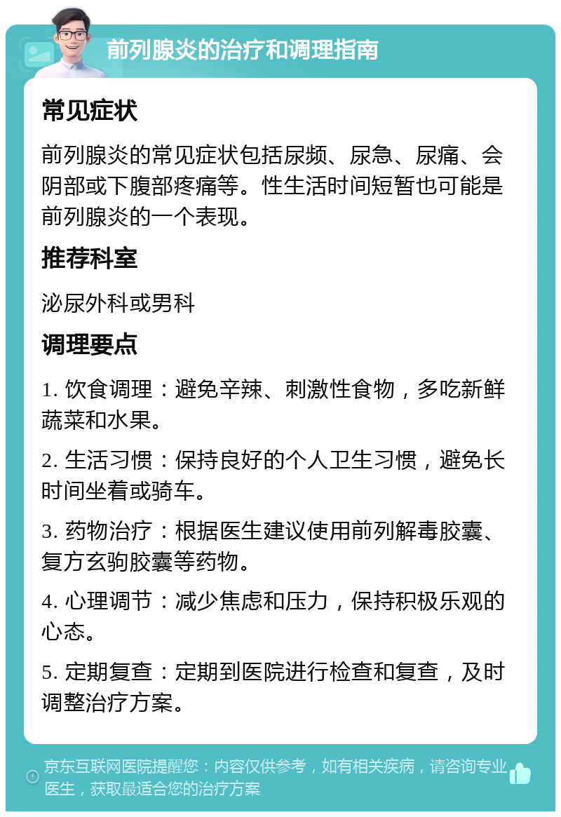 前列腺炎的治疗和调理指南 常见症状 前列腺炎的常见症状包括尿频、尿急、尿痛、会阴部或下腹部疼痛等。性生活时间短暂也可能是前列腺炎的一个表现。 推荐科室 泌尿外科或男科 调理要点 1. 饮食调理：避免辛辣、刺激性食物，多吃新鲜蔬菜和水果。 2. 生活习惯：保持良好的个人卫生习惯，避免长时间坐着或骑车。 3. 药物治疗：根据医生建议使用前列解毒胶囊、复方玄驹胶囊等药物。 4. 心理调节：减少焦虑和压力，保持积极乐观的心态。 5. 定期复查：定期到医院进行检查和复查，及时调整治疗方案。