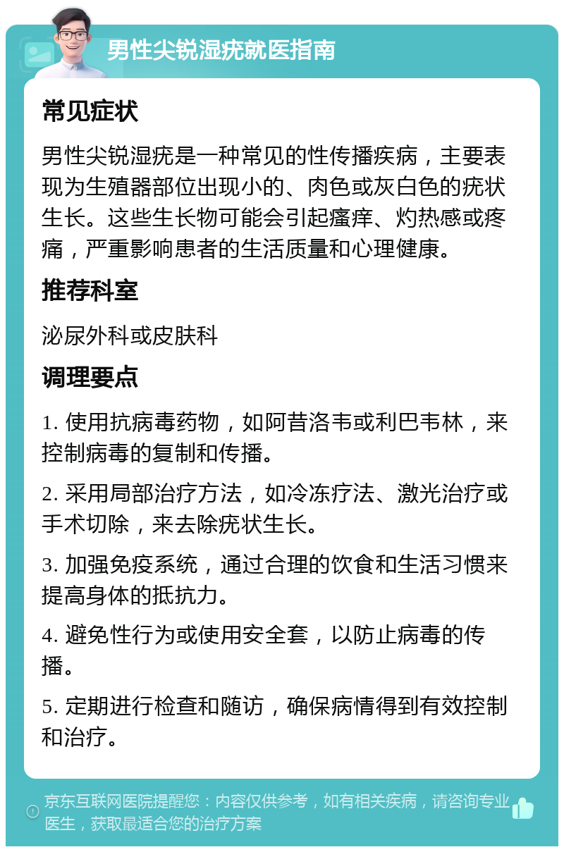 男性尖锐湿疣就医指南 常见症状 男性尖锐湿疣是一种常见的性传播疾病，主要表现为生殖器部位出现小的、肉色或灰白色的疣状生长。这些生长物可能会引起瘙痒、灼热感或疼痛，严重影响患者的生活质量和心理健康。 推荐科室 泌尿外科或皮肤科 调理要点 1. 使用抗病毒药物，如阿昔洛韦或利巴韦林，来控制病毒的复制和传播。 2. 采用局部治疗方法，如冷冻疗法、激光治疗或手术切除，来去除疣状生长。 3. 加强免疫系统，通过合理的饮食和生活习惯来提高身体的抵抗力。 4. 避免性行为或使用安全套，以防止病毒的传播。 5. 定期进行检查和随访，确保病情得到有效控制和治疗。