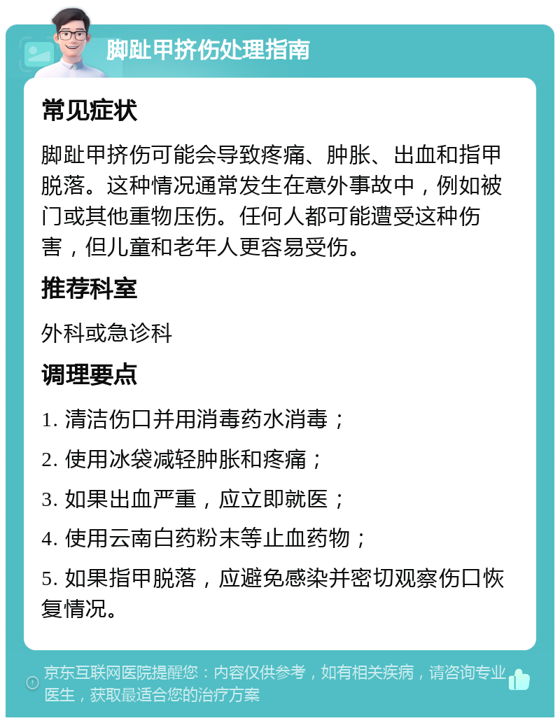 脚趾甲挤伤处理指南 常见症状 脚趾甲挤伤可能会导致疼痛、肿胀、出血和指甲脱落。这种情况通常发生在意外事故中，例如被门或其他重物压伤。任何人都可能遭受这种伤害，但儿童和老年人更容易受伤。 推荐科室 外科或急诊科 调理要点 1. 清洁伤口并用消毒药水消毒； 2. 使用冰袋减轻肿胀和疼痛； 3. 如果出血严重，应立即就医； 4. 使用云南白药粉末等止血药物； 5. 如果指甲脱落，应避免感染并密切观察伤口恢复情况。