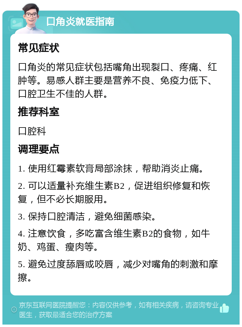 口角炎就医指南 常见症状 口角炎的常见症状包括嘴角出现裂口、疼痛、红肿等。易感人群主要是营养不良、免疫力低下、口腔卫生不佳的人群。 推荐科室 口腔科 调理要点 1. 使用红霉素软膏局部涂抹，帮助消炎止痛。 2. 可以适量补充维生素B2，促进组织修复和恢复，但不必长期服用。 3. 保持口腔清洁，避免细菌感染。 4. 注意饮食，多吃富含维生素B2的食物，如牛奶、鸡蛋、瘦肉等。 5. 避免过度舔唇或咬唇，减少对嘴角的刺激和摩擦。