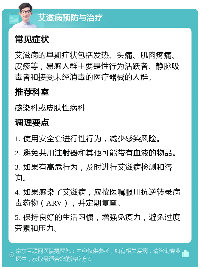 艾滋病预防与治疗 常见症状 艾滋病的早期症状包括发热、头痛、肌肉疼痛、皮疹等，易感人群主要是性行为活跃者、静脉吸毒者和接受未经消毒的医疗器械的人群。 推荐科室 感染科或皮肤性病科 调理要点 1. 使用安全套进行性行为，减少感染风险。 2. 避免共用注射器和其他可能带有血液的物品。 3. 如果有高危行为，及时进行艾滋病检测和咨询。 4. 如果感染了艾滋病，应按医嘱服用抗逆转录病毒药物（ARV），并定期复查。 5. 保持良好的生活习惯，增强免疫力，避免过度劳累和压力。