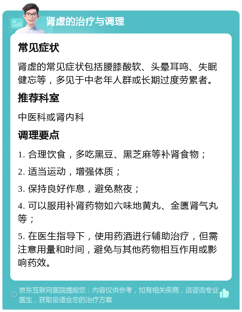 肾虚的治疗与调理 常见症状 肾虚的常见症状包括腰膝酸软、头晕耳鸣、失眠健忘等，多见于中老年人群或长期过度劳累者。 推荐科室 中医科或肾内科 调理要点 1. 合理饮食，多吃黑豆、黑芝麻等补肾食物； 2. 适当运动，增强体质； 3. 保持良好作息，避免熬夜； 4. 可以服用补肾药物如六味地黄丸、金匮肾气丸等； 5. 在医生指导下，使用药酒进行辅助治疗，但需注意用量和时间，避免与其他药物相互作用或影响药效。