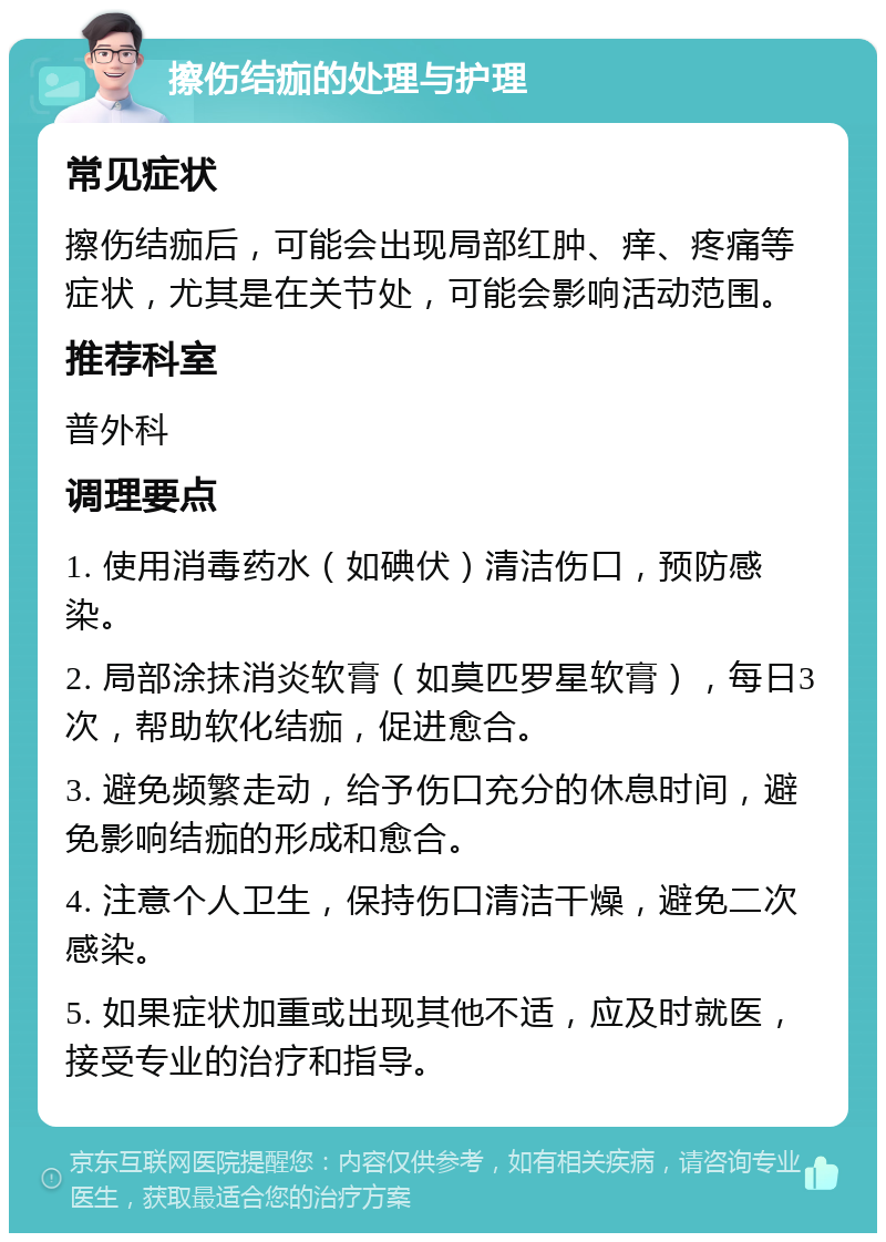 擦伤结痂的处理与护理 常见症状 擦伤结痂后，可能会出现局部红肿、痒、疼痛等症状，尤其是在关节处，可能会影响活动范围。 推荐科室 普外科 调理要点 1. 使用消毒药水（如碘伏）清洁伤口，预防感染。 2. 局部涂抹消炎软膏（如莫匹罗星软膏），每日3次，帮助软化结痂，促进愈合。 3. 避免频繁走动，给予伤口充分的休息时间，避免影响结痂的形成和愈合。 4. 注意个人卫生，保持伤口清洁干燥，避免二次感染。 5. 如果症状加重或出现其他不适，应及时就医，接受专业的治疗和指导。