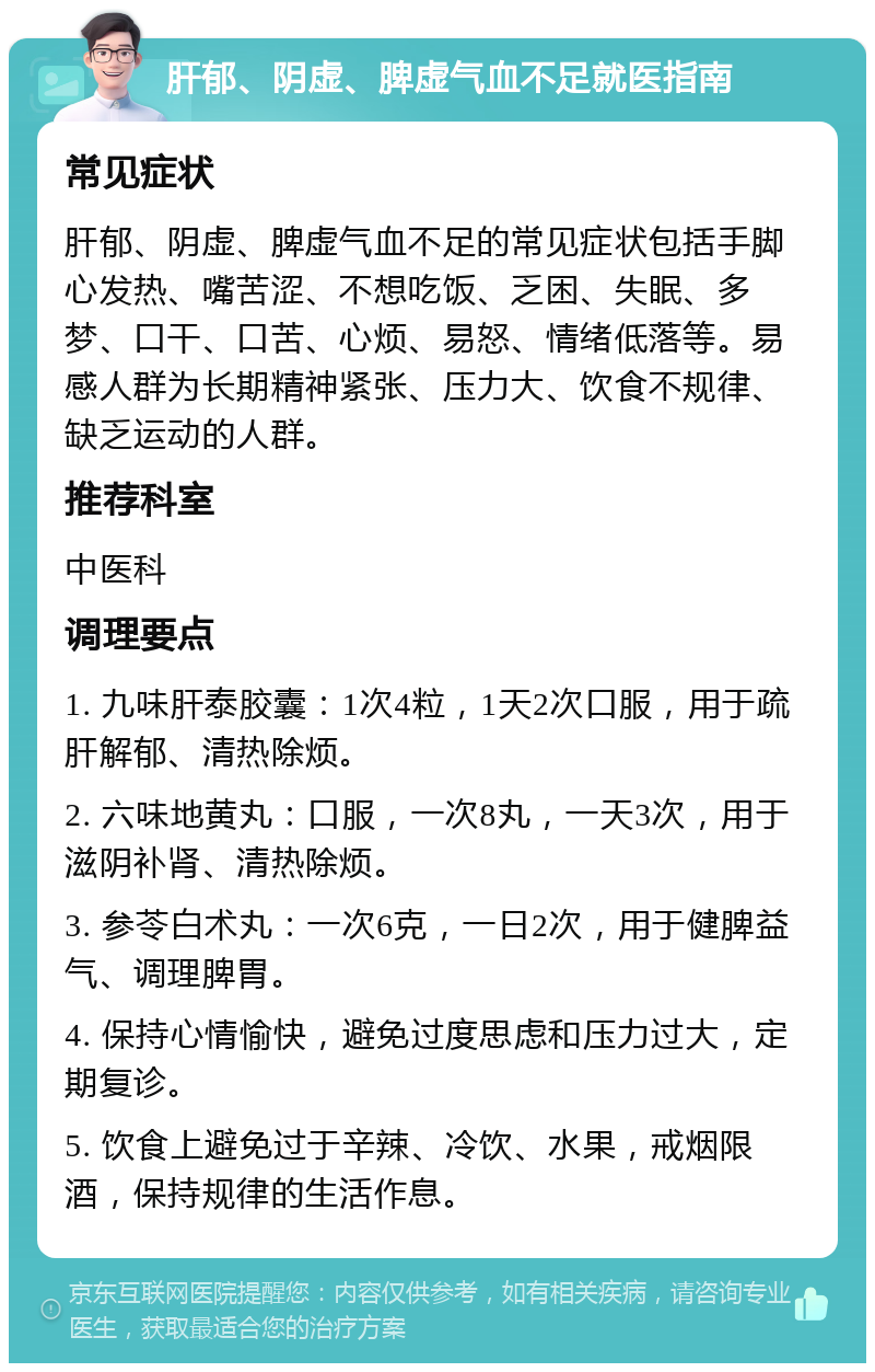 肝郁、阴虚、脾虚气血不足就医指南 常见症状 肝郁、阴虚、脾虚气血不足的常见症状包括手脚心发热、嘴苦涩、不想吃饭、乏困、失眠、多梦、口干、口苦、心烦、易怒、情绪低落等。易感人群为长期精神紧张、压力大、饮食不规律、缺乏运动的人群。 推荐科室 中医科 调理要点 1. 九味肝泰胶囊：1次4粒，1天2次口服，用于疏肝解郁、清热除烦。 2. 六味地黄丸：口服，一次8丸，一天3次，用于滋阴补肾、清热除烦。 3. 参苓白术丸：一次6克，一日2次，用于健脾益气、调理脾胃。 4. 保持心情愉快，避免过度思虑和压力过大，定期复诊。 5. 饮食上避免过于辛辣、冷饮、水果，戒烟限酒，保持规律的生活作息。