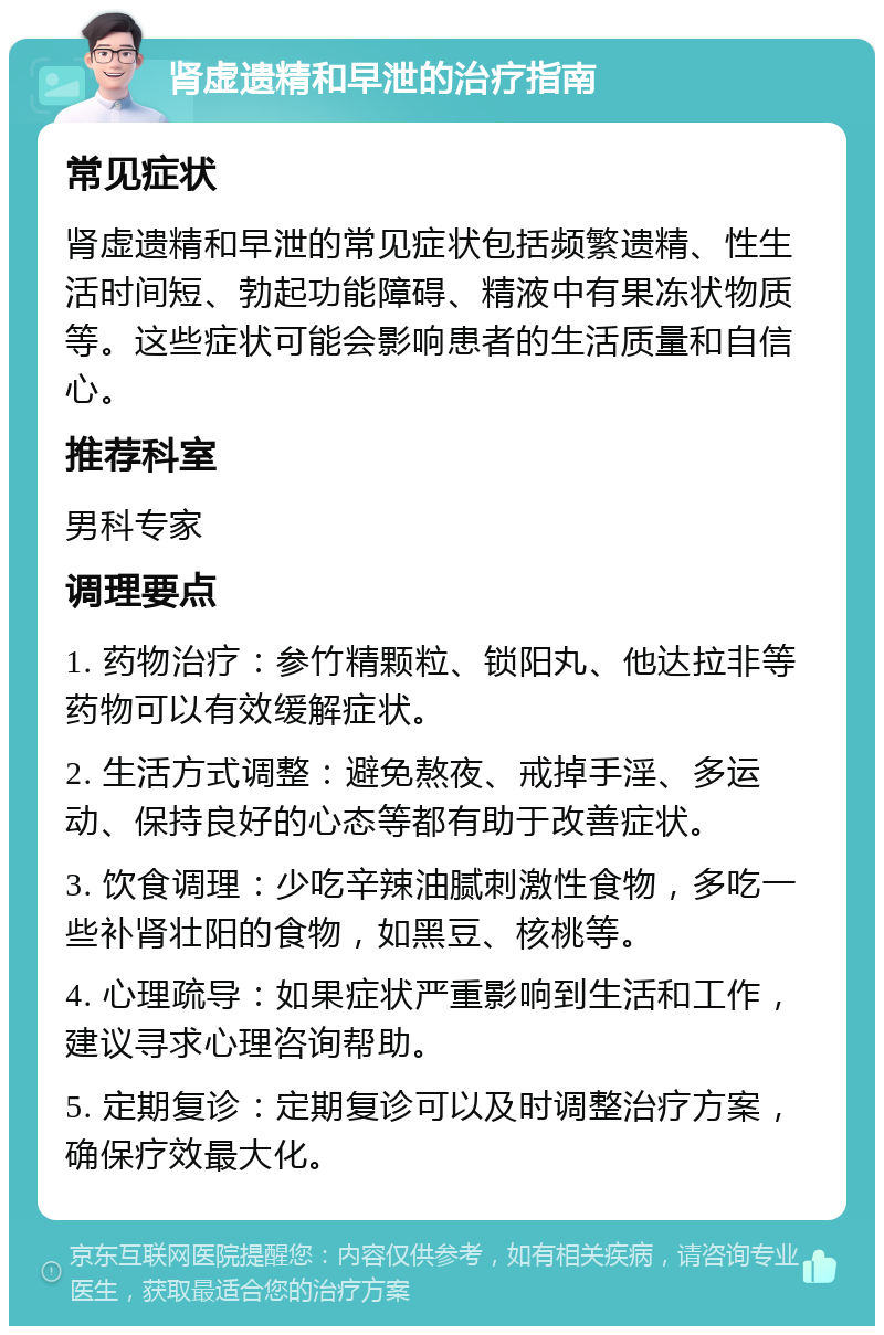 肾虚遗精和早泄的治疗指南 常见症状 肾虚遗精和早泄的常见症状包括频繁遗精、性生活时间短、勃起功能障碍、精液中有果冻状物质等。这些症状可能会影响患者的生活质量和自信心。 推荐科室 男科专家 调理要点 1. 药物治疗：参竹精颗粒、锁阳丸、他达拉非等药物可以有效缓解症状。 2. 生活方式调整：避免熬夜、戒掉手淫、多运动、保持良好的心态等都有助于改善症状。 3. 饮食调理：少吃辛辣油腻刺激性食物，多吃一些补肾壮阳的食物，如黑豆、核桃等。 4. 心理疏导：如果症状严重影响到生活和工作，建议寻求心理咨询帮助。 5. 定期复诊：定期复诊可以及时调整治疗方案，确保疗效最大化。