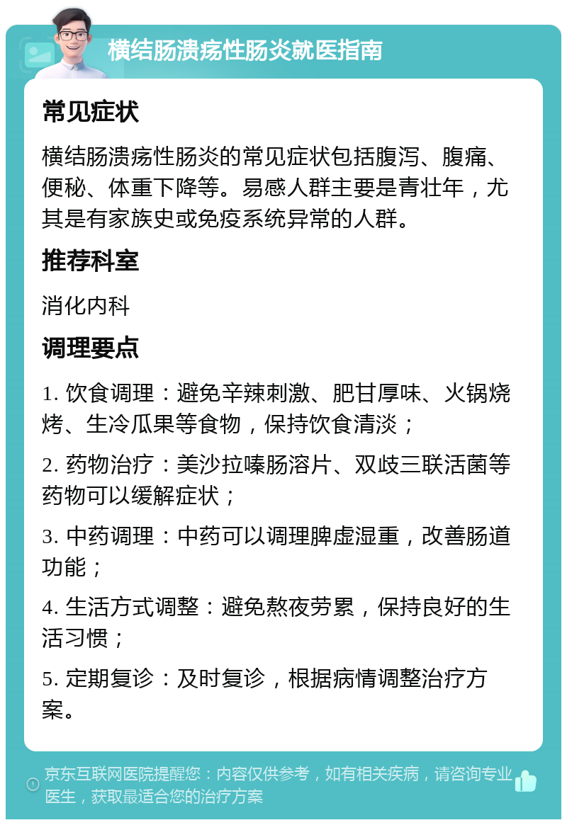 横结肠溃疡性肠炎就医指南 常见症状 横结肠溃疡性肠炎的常见症状包括腹泻、腹痛、便秘、体重下降等。易感人群主要是青壮年，尤其是有家族史或免疫系统异常的人群。 推荐科室 消化内科 调理要点 1. 饮食调理：避免辛辣刺激、肥甘厚味、火锅烧烤、生冷瓜果等食物，保持饮食清淡； 2. 药物治疗：美沙拉嗪肠溶片、双歧三联活菌等药物可以缓解症状； 3. 中药调理：中药可以调理脾虚湿重，改善肠道功能； 4. 生活方式调整：避免熬夜劳累，保持良好的生活习惯； 5. 定期复诊：及时复诊，根据病情调整治疗方案。