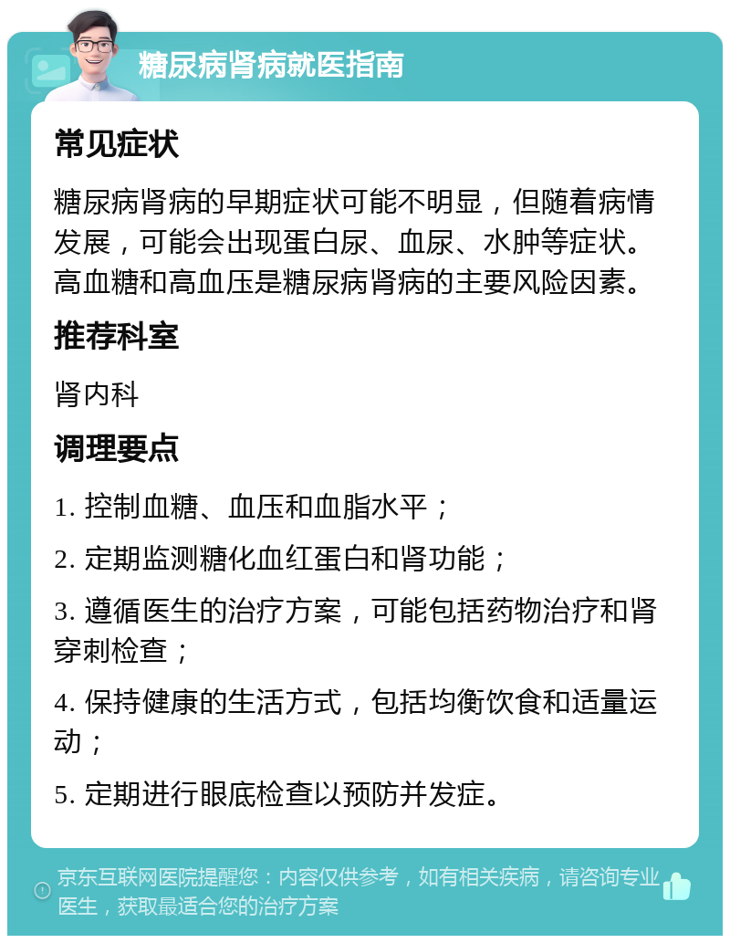 糖尿病肾病就医指南 常见症状 糖尿病肾病的早期症状可能不明显，但随着病情发展，可能会出现蛋白尿、血尿、水肿等症状。高血糖和高血压是糖尿病肾病的主要风险因素。 推荐科室 肾内科 调理要点 1. 控制血糖、血压和血脂水平； 2. 定期监测糖化血红蛋白和肾功能； 3. 遵循医生的治疗方案，可能包括药物治疗和肾穿刺检查； 4. 保持健康的生活方式，包括均衡饮食和适量运动； 5. 定期进行眼底检查以预防并发症。