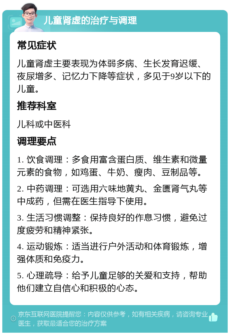 儿童肾虚的治疗与调理 常见症状 儿童肾虚主要表现为体弱多病、生长发育迟缓、夜尿增多、记忆力下降等症状，多见于9岁以下的儿童。 推荐科室 儿科或中医科 调理要点 1. 饮食调理：多食用富含蛋白质、维生素和微量元素的食物，如鸡蛋、牛奶、瘦肉、豆制品等。 2. 中药调理：可选用六味地黄丸、金匮肾气丸等中成药，但需在医生指导下使用。 3. 生活习惯调整：保持良好的作息习惯，避免过度疲劳和精神紧张。 4. 运动锻炼：适当进行户外活动和体育锻炼，增强体质和免疫力。 5. 心理疏导：给予儿童足够的关爱和支持，帮助他们建立自信心和积极的心态。