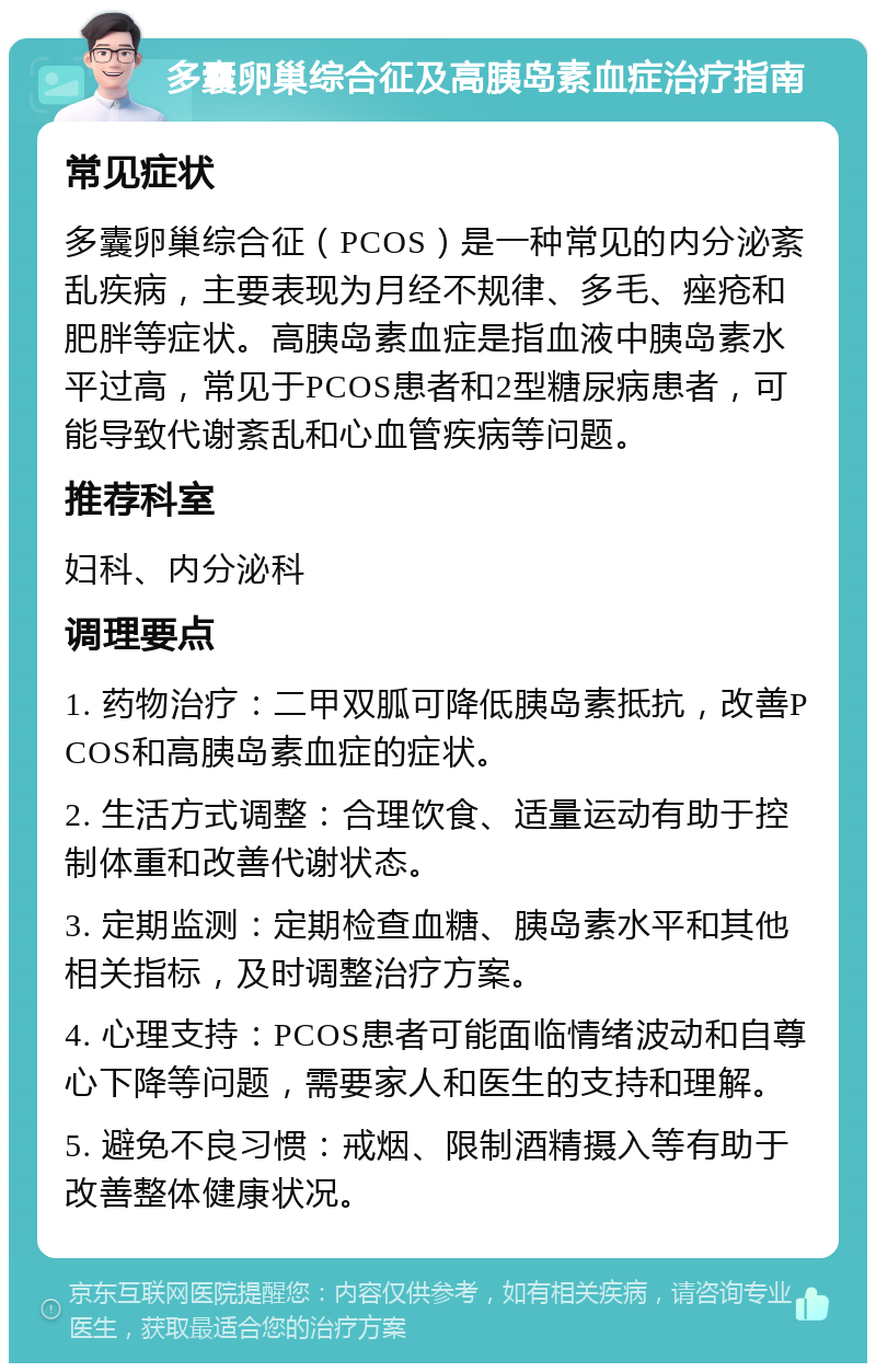 多囊卵巢综合征及高胰岛素血症治疗指南 常见症状 多囊卵巢综合征（PCOS）是一种常见的内分泌紊乱疾病，主要表现为月经不规律、多毛、痤疮和肥胖等症状。高胰岛素血症是指血液中胰岛素水平过高，常见于PCOS患者和2型糖尿病患者，可能导致代谢紊乱和心血管疾病等问题。 推荐科室 妇科、内分泌科 调理要点 1. 药物治疗：二甲双胍可降低胰岛素抵抗，改善PCOS和高胰岛素血症的症状。 2. 生活方式调整：合理饮食、适量运动有助于控制体重和改善代谢状态。 3. 定期监测：定期检查血糖、胰岛素水平和其他相关指标，及时调整治疗方案。 4. 心理支持：PCOS患者可能面临情绪波动和自尊心下降等问题，需要家人和医生的支持和理解。 5. 避免不良习惯：戒烟、限制酒精摄入等有助于改善整体健康状况。