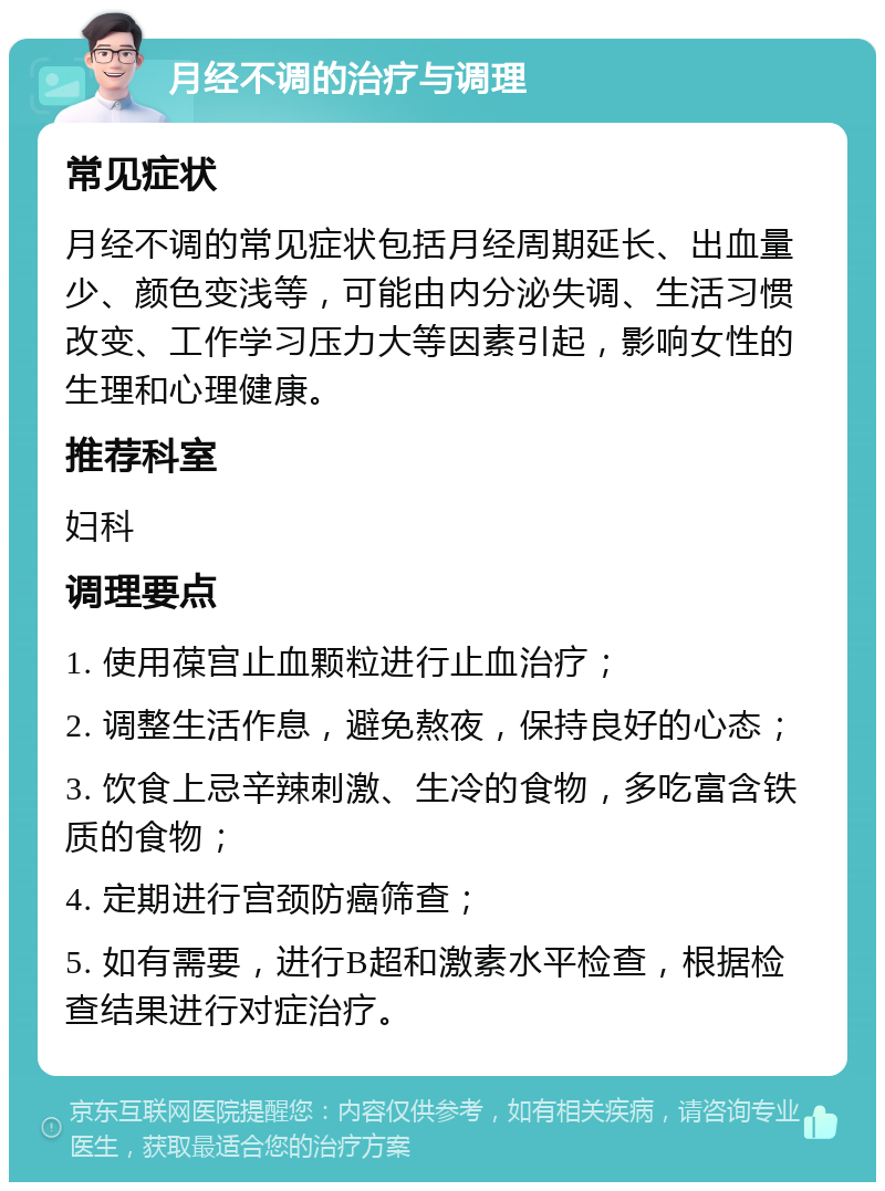 月经不调的治疗与调理 常见症状 月经不调的常见症状包括月经周期延长、出血量少、颜色变浅等，可能由内分泌失调、生活习惯改变、工作学习压力大等因素引起，影响女性的生理和心理健康。 推荐科室 妇科 调理要点 1. 使用葆宫止血颗粒进行止血治疗； 2. 调整生活作息，避免熬夜，保持良好的心态； 3. 饮食上忌辛辣刺激、生冷的食物，多吃富含铁质的食物； 4. 定期进行宫颈防癌筛查； 5. 如有需要，进行B超和激素水平检查，根据检查结果进行对症治疗。