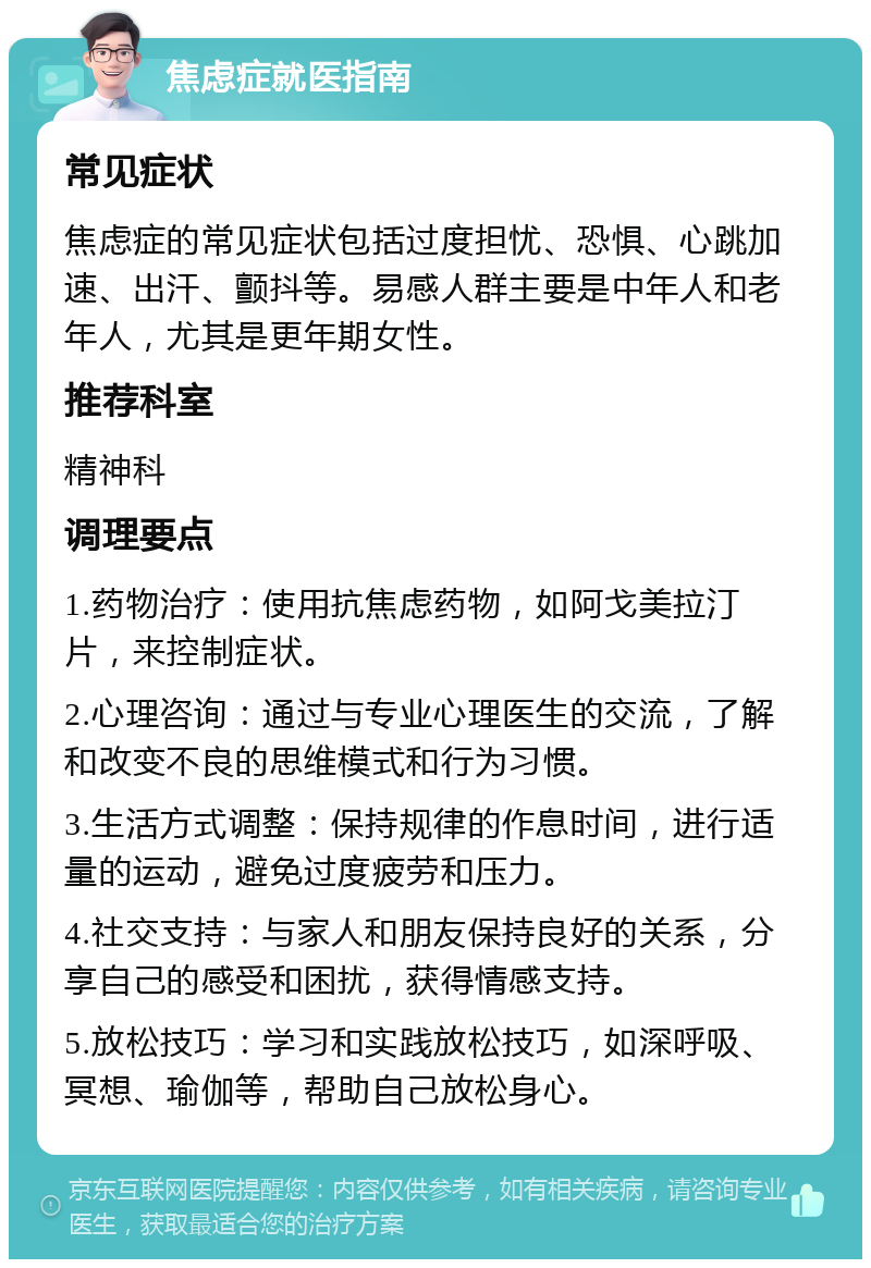 焦虑症就医指南 常见症状 焦虑症的常见症状包括过度担忧、恐惧、心跳加速、出汗、颤抖等。易感人群主要是中年人和老年人，尤其是更年期女性。 推荐科室 精神科 调理要点 1.药物治疗：使用抗焦虑药物，如阿戈美拉汀片，来控制症状。 2.心理咨询：通过与专业心理医生的交流，了解和改变不良的思维模式和行为习惯。 3.生活方式调整：保持规律的作息时间，进行适量的运动，避免过度疲劳和压力。 4.社交支持：与家人和朋友保持良好的关系，分享自己的感受和困扰，获得情感支持。 5.放松技巧：学习和实践放松技巧，如深呼吸、冥想、瑜伽等，帮助自己放松身心。