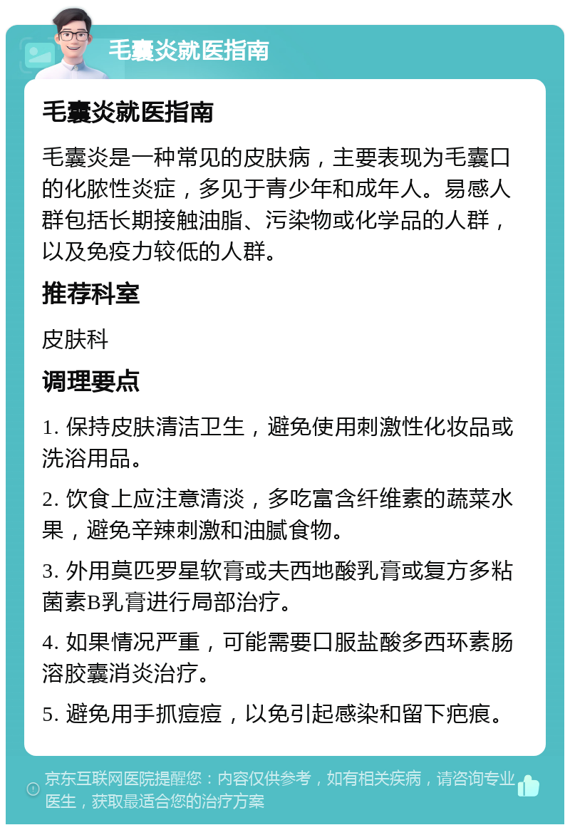 毛囊炎就医指南 毛囊炎就医指南 毛囊炎是一种常见的皮肤病，主要表现为毛囊口的化脓性炎症，多见于青少年和成年人。易感人群包括长期接触油脂、污染物或化学品的人群，以及免疫力较低的人群。 推荐科室 皮肤科 调理要点 1. 保持皮肤清洁卫生，避免使用刺激性化妆品或洗浴用品。 2. 饮食上应注意清淡，多吃富含纤维素的蔬菜水果，避免辛辣刺激和油腻食物。 3. 外用莫匹罗星软膏或夫西地酸乳膏或复方多粘菌素B乳膏进行局部治疗。 4. 如果情况严重，可能需要口服盐酸多西环素肠溶胶囊消炎治疗。 5. 避免用手抓痘痘，以免引起感染和留下疤痕。