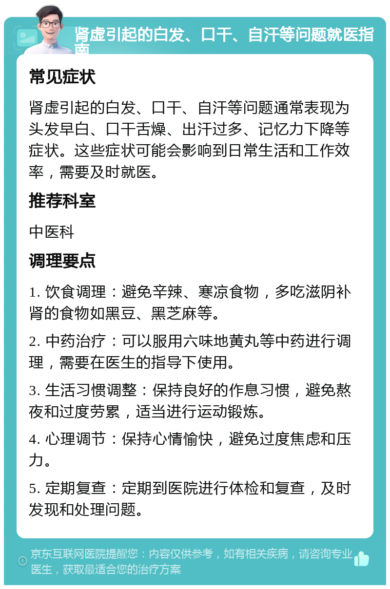 肾虚引起的白发、口干、自汗等问题就医指南 常见症状 肾虚引起的白发、口干、自汗等问题通常表现为头发早白、口干舌燥、出汗过多、记忆力下降等症状。这些症状可能会影响到日常生活和工作效率，需要及时就医。 推荐科室 中医科 调理要点 1. 饮食调理：避免辛辣、寒凉食物，多吃滋阴补肾的食物如黑豆、黑芝麻等。 2. 中药治疗：可以服用六味地黄丸等中药进行调理，需要在医生的指导下使用。 3. 生活习惯调整：保持良好的作息习惯，避免熬夜和过度劳累，适当进行运动锻炼。 4. 心理调节：保持心情愉快，避免过度焦虑和压力。 5. 定期复查：定期到医院进行体检和复查，及时发现和处理问题。