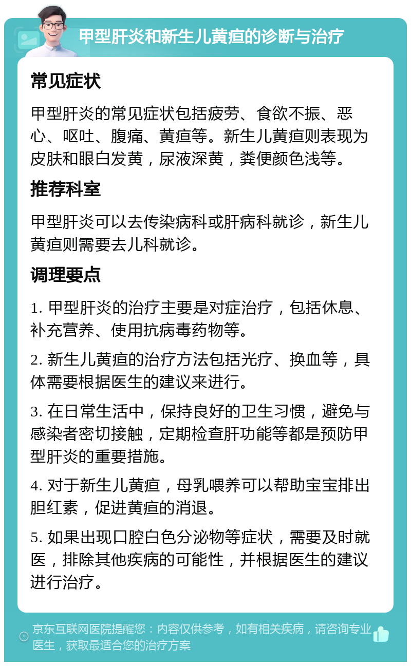 甲型肝炎和新生儿黄疸的诊断与治疗 常见症状 甲型肝炎的常见症状包括疲劳、食欲不振、恶心、呕吐、腹痛、黄疸等。新生儿黄疸则表现为皮肤和眼白发黄，尿液深黄，粪便颜色浅等。 推荐科室 甲型肝炎可以去传染病科或肝病科就诊，新生儿黄疸则需要去儿科就诊。 调理要点 1. 甲型肝炎的治疗主要是对症治疗，包括休息、补充营养、使用抗病毒药物等。 2. 新生儿黄疸的治疗方法包括光疗、换血等，具体需要根据医生的建议来进行。 3. 在日常生活中，保持良好的卫生习惯，避免与感染者密切接触，定期检查肝功能等都是预防甲型肝炎的重要措施。 4. 对于新生儿黄疸，母乳喂养可以帮助宝宝排出胆红素，促进黄疸的消退。 5. 如果出现口腔白色分泌物等症状，需要及时就医，排除其他疾病的可能性，并根据医生的建议进行治疗。