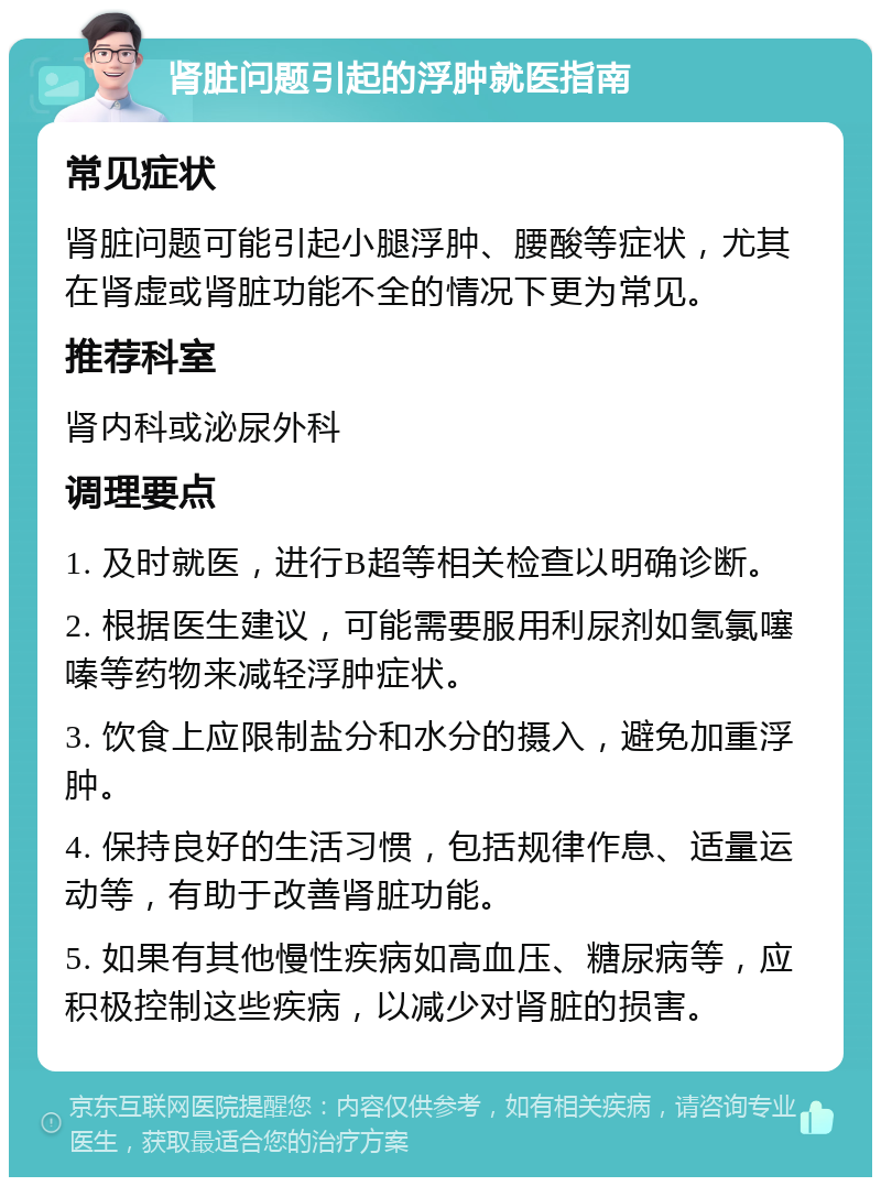 肾脏问题引起的浮肿就医指南 常见症状 肾脏问题可能引起小腿浮肿、腰酸等症状，尤其在肾虚或肾脏功能不全的情况下更为常见。 推荐科室 肾内科或泌尿外科 调理要点 1. 及时就医，进行B超等相关检查以明确诊断。 2. 根据医生建议，可能需要服用利尿剂如氢氯噻嗪等药物来减轻浮肿症状。 3. 饮食上应限制盐分和水分的摄入，避免加重浮肿。 4. 保持良好的生活习惯，包括规律作息、适量运动等，有助于改善肾脏功能。 5. 如果有其他慢性疾病如高血压、糖尿病等，应积极控制这些疾病，以减少对肾脏的损害。