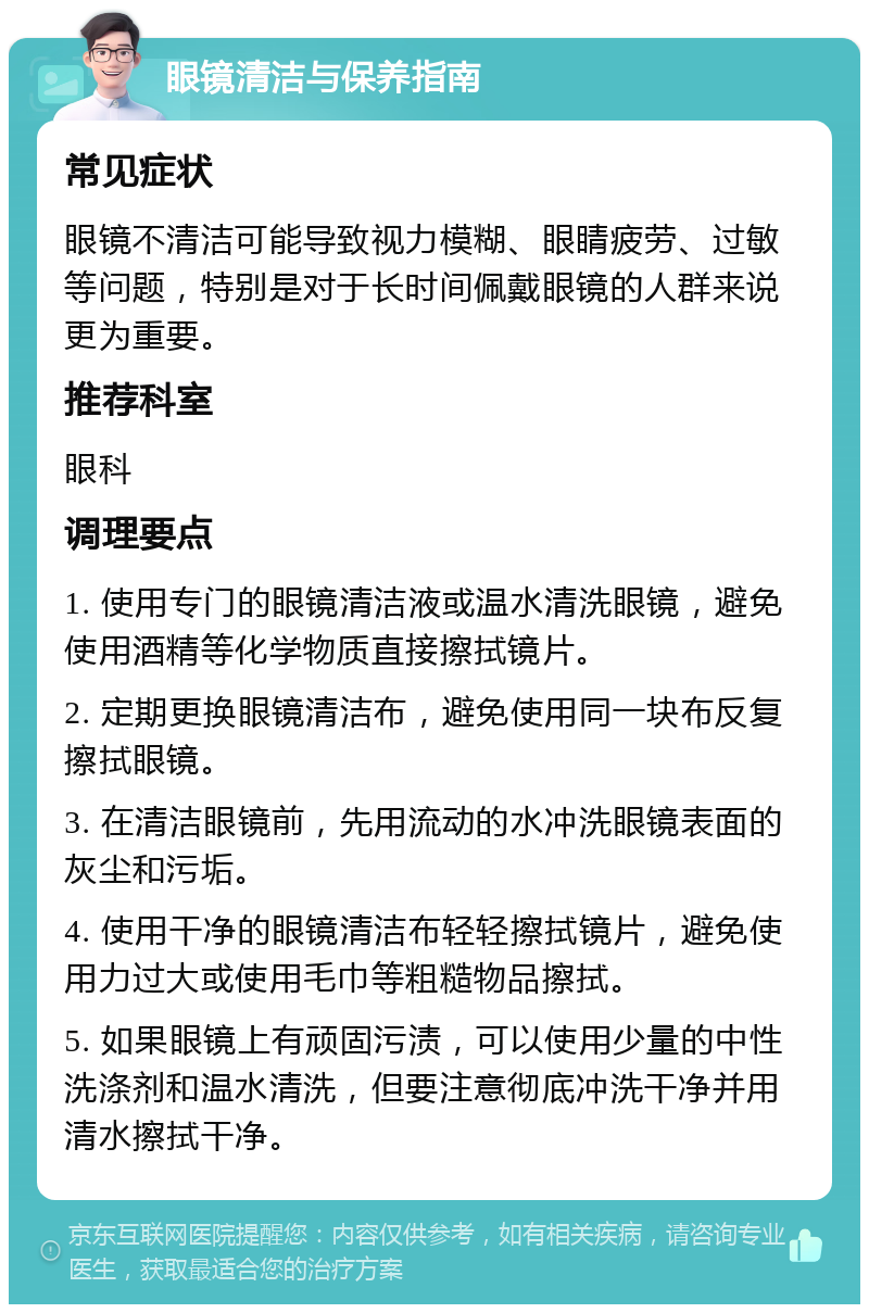 眼镜清洁与保养指南 常见症状 眼镜不清洁可能导致视力模糊、眼睛疲劳、过敏等问题，特别是对于长时间佩戴眼镜的人群来说更为重要。 推荐科室 眼科 调理要点 1. 使用专门的眼镜清洁液或温水清洗眼镜，避免使用酒精等化学物质直接擦拭镜片。 2. 定期更换眼镜清洁布，避免使用同一块布反复擦拭眼镜。 3. 在清洁眼镜前，先用流动的水冲洗眼镜表面的灰尘和污垢。 4. 使用干净的眼镜清洁布轻轻擦拭镜片，避免使用力过大或使用毛巾等粗糙物品擦拭。 5. 如果眼镜上有顽固污渍，可以使用少量的中性洗涤剂和温水清洗，但要注意彻底冲洗干净并用清水擦拭干净。