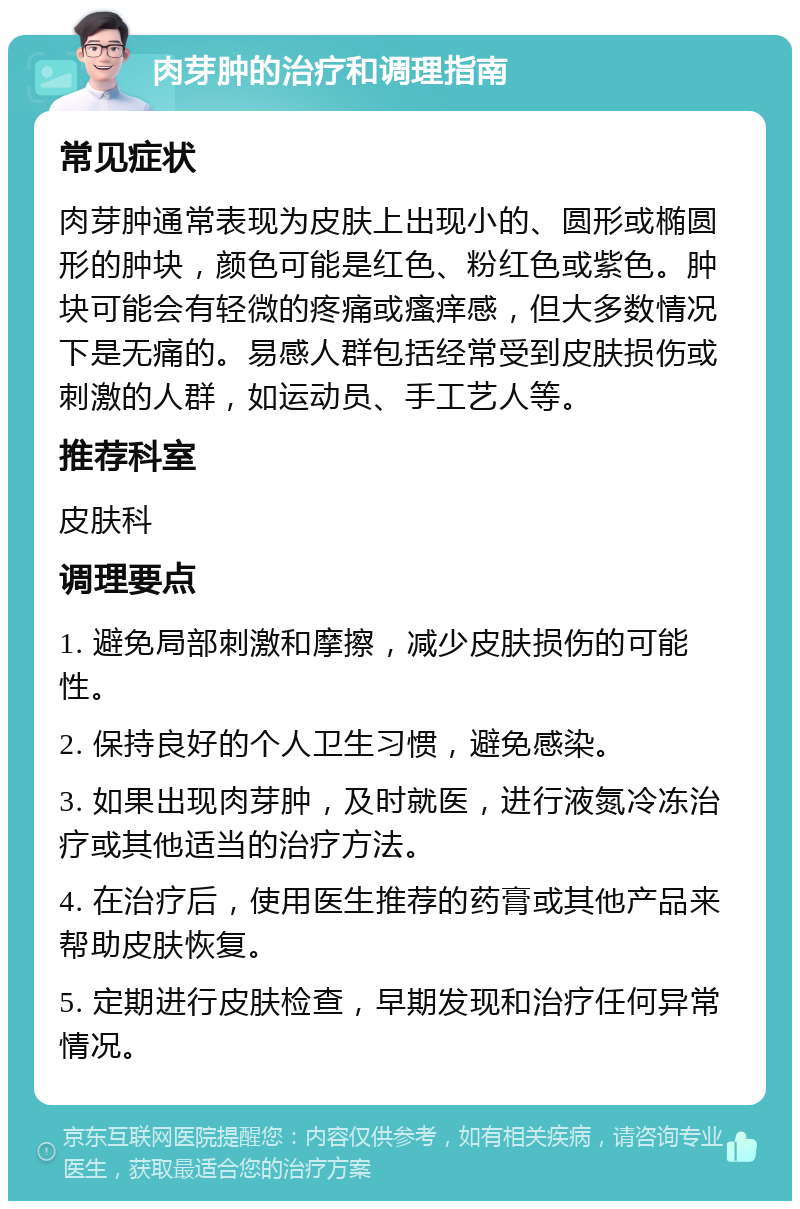 肉芽肿的治疗和调理指南 常见症状 肉芽肿通常表现为皮肤上出现小的、圆形或椭圆形的肿块，颜色可能是红色、粉红色或紫色。肿块可能会有轻微的疼痛或瘙痒感，但大多数情况下是无痛的。易感人群包括经常受到皮肤损伤或刺激的人群，如运动员、手工艺人等。 推荐科室 皮肤科 调理要点 1. 避免局部刺激和摩擦，减少皮肤损伤的可能性。 2. 保持良好的个人卫生习惯，避免感染。 3. 如果出现肉芽肿，及时就医，进行液氮冷冻治疗或其他适当的治疗方法。 4. 在治疗后，使用医生推荐的药膏或其他产品来帮助皮肤恢复。 5. 定期进行皮肤检查，早期发现和治疗任何异常情况。