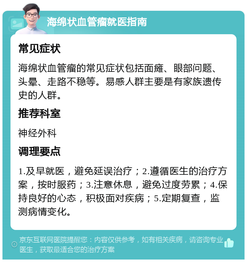 海绵状血管瘤就医指南 常见症状 海绵状血管瘤的常见症状包括面瘫、眼部问题、头晕、走路不稳等。易感人群主要是有家族遗传史的人群。 推荐科室 神经外科 调理要点 1.及早就医，避免延误治疗；2.遵循医生的治疗方案，按时服药；3.注意休息，避免过度劳累；4.保持良好的心态，积极面对疾病；5.定期复查，监测病情变化。