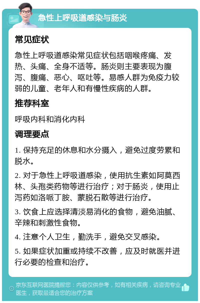 急性上呼吸道感染与肠炎 常见症状 急性上呼吸道感染常见症状包括咽喉疼痛、发热、头痛、全身不适等。肠炎则主要表现为腹泻、腹痛、恶心、呕吐等。易感人群为免疫力较弱的儿童、老年人和有慢性疾病的人群。 推荐科室 呼吸内科和消化内科 调理要点 1. 保持充足的休息和水分摄入，避免过度劳累和脱水。 2. 对于急性上呼吸道感染，使用抗生素如阿莫西林、头孢类药物等进行治疗；对于肠炎，使用止泻药如洛哌丁胺、蒙脱石散等进行治疗。 3. 饮食上应选择清淡易消化的食物，避免油腻、辛辣和刺激性食物。 4. 注意个人卫生，勤洗手，避免交叉感染。 5. 如果症状加重或持续不改善，应及时就医并进行必要的检查和治疗。